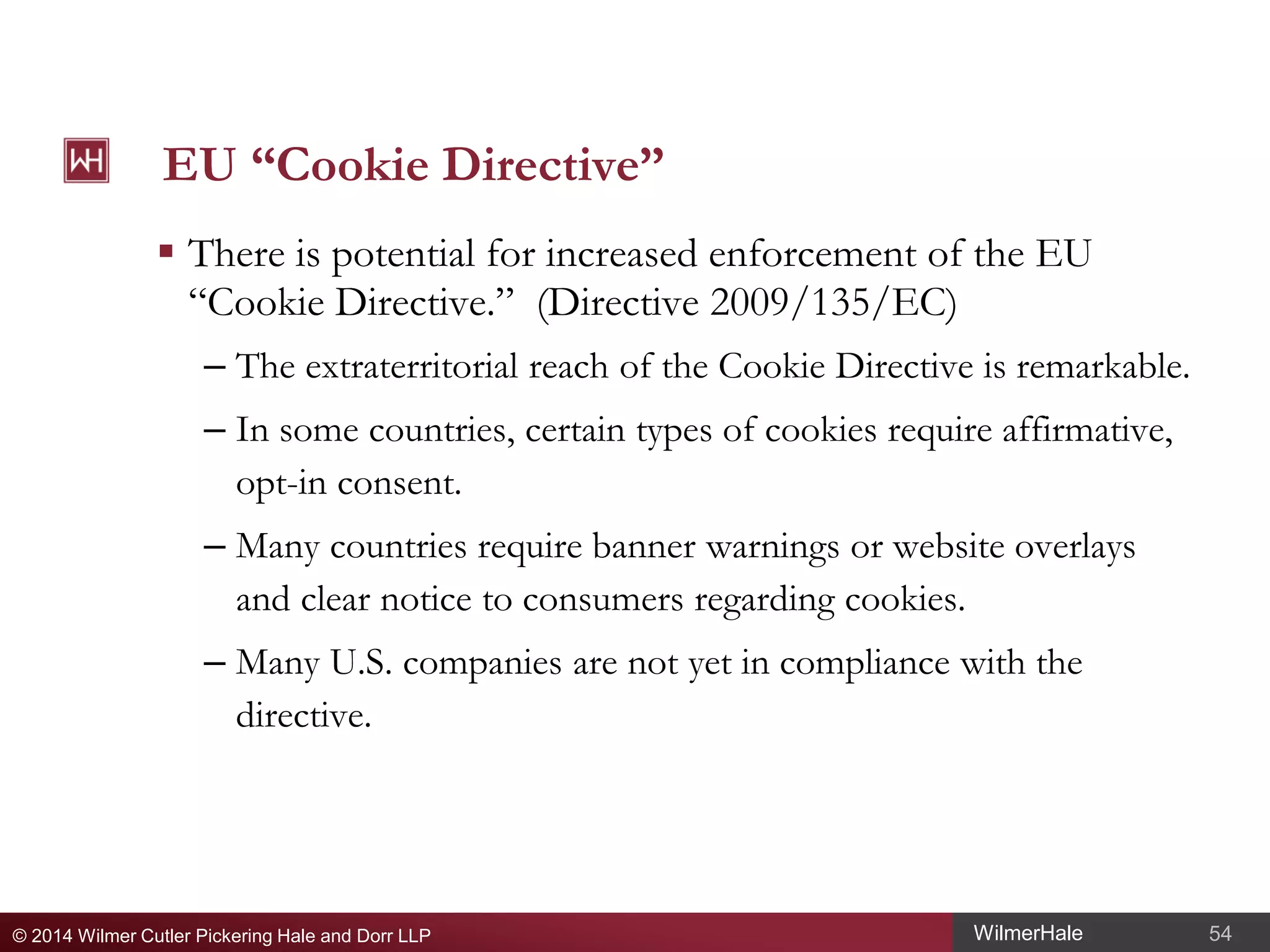 EU “Cookie Directive”
 There is potential for increased enforcement of the EU
“Cookie Directive.” (Directive 2009/135/EC)
– The extraterritorial reach of the Cookie Directive is remarkable.
– In some countries, certain types of cookies require affirmative,
opt-in consent.
– Many countries require banner warnings or website overlays
and clear notice to consumers regarding cookies.
– Many U.S. companies are not yet in compliance with the
directive.

© 2014 Wilmer Cutler Pickering Hale and Dorr LLP

WilmerHale

54

 