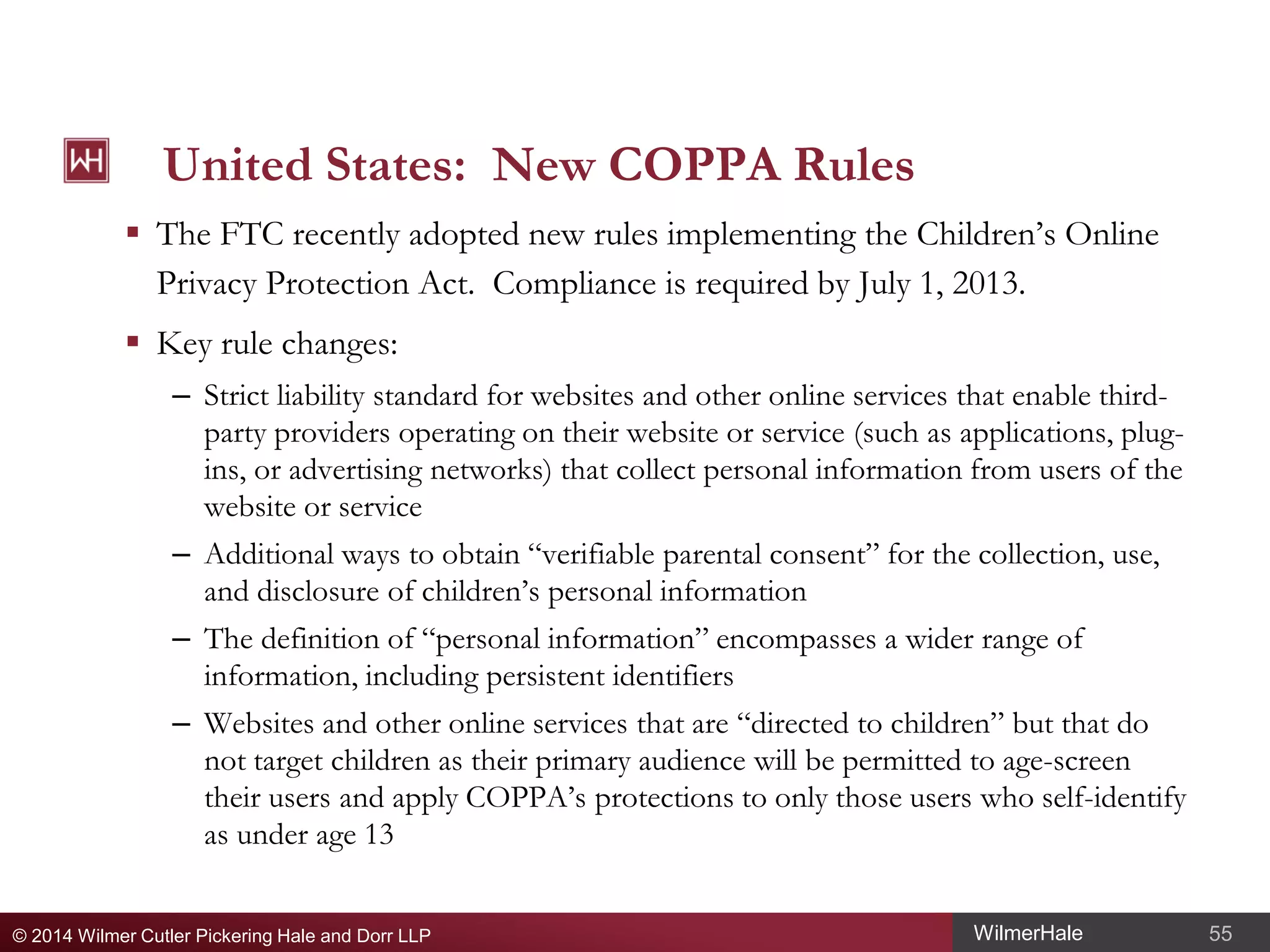 United States: New COPPA Rules
 The FTC recently adopted new rules implementing the Children’s Online
Privacy Protection Act. Compliance is required by July 1, 2013.
 Key rule changes:
– Strict liability standard for websites and other online services that enable thirdparty providers operating on their website or service (such as applications, plugins, or advertising networks) that collect personal information from users of the
website or service
– Additional ways to obtain “verifiable parental consent” for the collection, use,
and disclosure of children’s personal information
– The definition of “personal information” encompasses a wider range of
information, including persistent identifiers
– Websites and other online services that are “directed to children” but that do
not target children as their primary audience will be permitted to age-screen
their users and apply COPPA’s protections to only those users who self-identify
as under age 13
© 2014 Wilmer Cutler Pickering Hale and Dorr LLP

WilmerHale

55

 