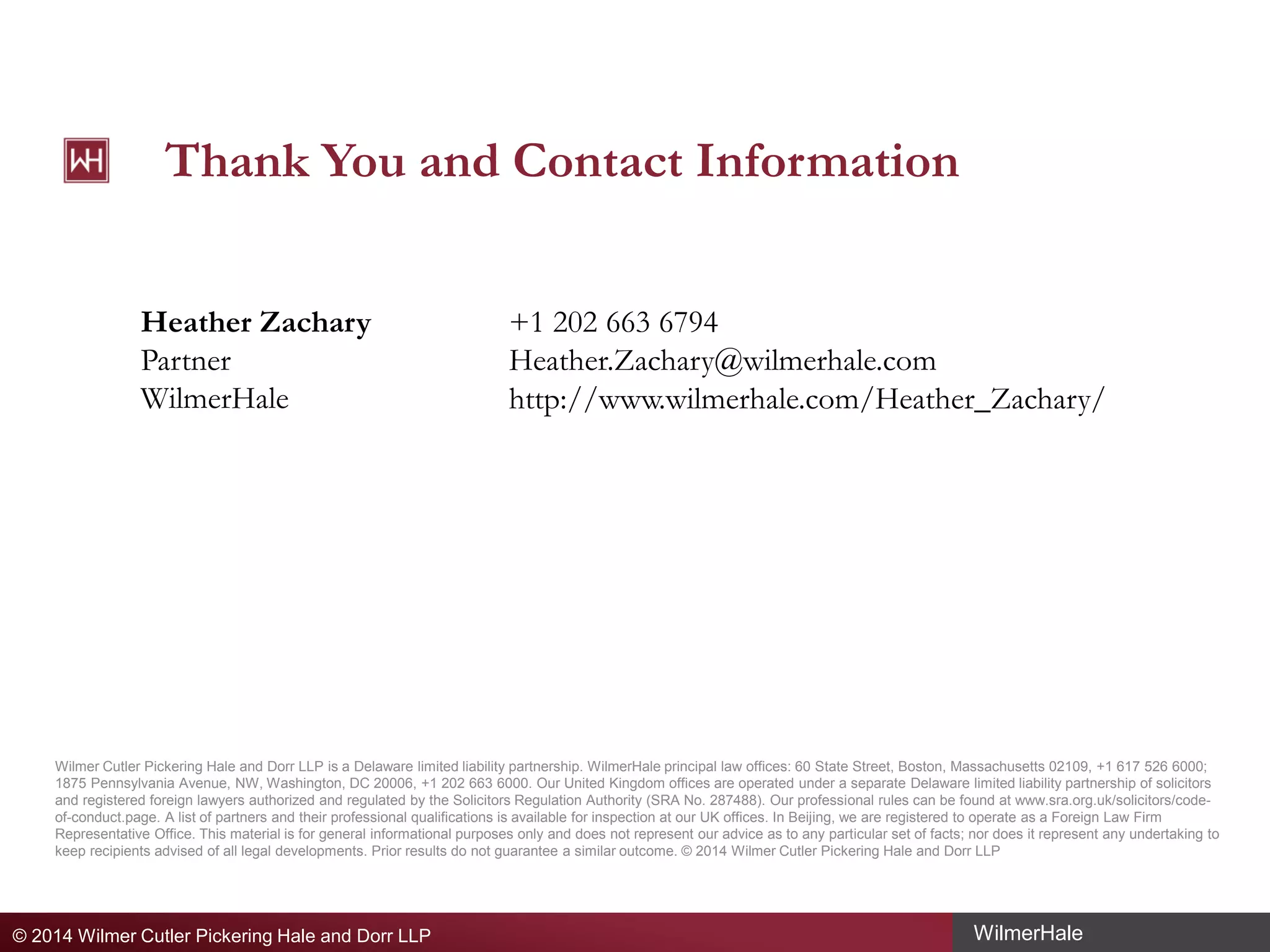 Thank You and Contact Information
Heather Zachary
Partner
WilmerHale

+1 202 663 6794
Heather.Zachary@wilmerhale.com
http://www.wilmerhale.com/Heather_Zachary/

Wilmer Cutler Pickering Hale and Dorr LLP is a Delaware limited liability partnership. WilmerHale principal law offices: 60 State Street, Boston, Massachusetts 02109, +1 617 526 6000;
1875 Pennsylvania Avenue, NW, Washington, DC 20006, +1 202 663 6000. Our United Kingdom offices are operated under a separate Delaware limited liability partnership of solicitors
and registered foreign lawyers authorized and regulated by the Solicitors Regulation Authority (SRA No. 287488). Our professional rules can be found at www.sra.org.uk/solicitors/codeof-conduct.page. A list of partners and their professional qualifications is available for inspection at our UK offices. In Beijing, we are registered to operate as a Foreign Law Firm
Representative Office. This material is for general informational purposes only and does not represent our advice as to any particular set of facts; nor does it represent any undertaking to
keep recipients advised of all legal developments. Prior results do not guarantee a similar outcome. © 2014 Wilmer Cutler Pickering Hale and Dorr LLP

© 2014 Wilmer Cutler Pickering Hale and Dorr LLP

WilmerHale

 