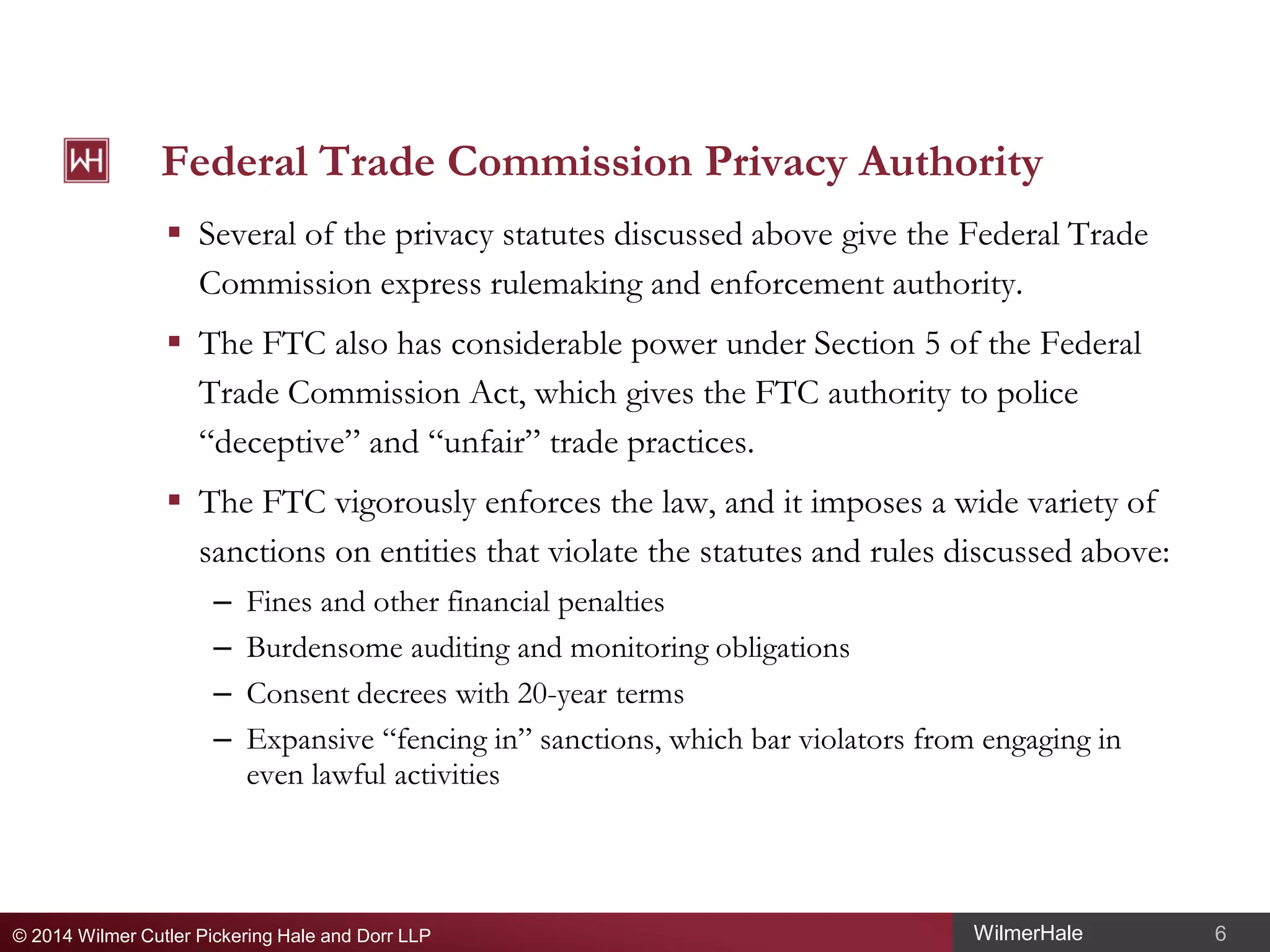 Federal Trade Commission Privacy Authority
 Several of the privacy statutes discussed above give the Federal Trade
Commission express rulemaking and enforcement authority.
 The FTC also has considerable power under Section 5 of the Federal
Trade Commission Act, which gives the FTC authority to police
“deceptive” and “unfair” trade practices.
 The FTC vigorously enforces the law, and it imposes a wide variety of
sanctions on entities that violate the statutes and rules discussed above:
–
–
–
–

Fines and other financial penalties
Burdensome auditing and monitoring obligations
Consent decrees with 20-year terms
Expansive “fencing in” sanctions, which bar violators from engaging in
even lawful activities

© 2014 Wilmer Cutler Pickering Hale and Dorr LLP

WilmerHale

6

 