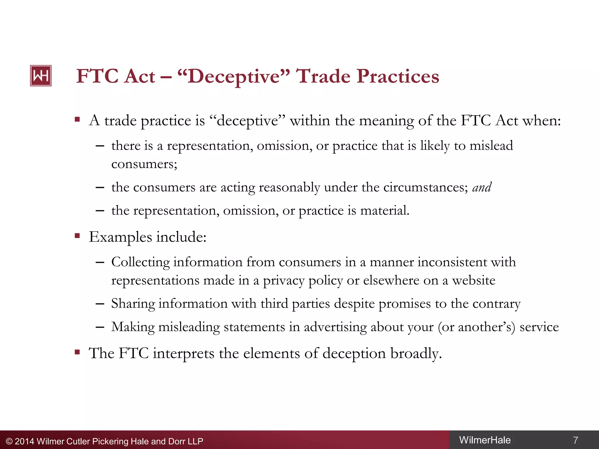 FTC Act – “Deceptive” Trade Practices
 A trade practice is “deceptive” within the meaning of the FTC Act when:
– there is a representation, omission, or practice that is likely to mislead
consumers;
– the consumers are acting reasonably under the circumstances; and
– the representation, omission, or practice is material.

 Examples include:
– Collecting information from consumers in a manner inconsistent with
representations made in a privacy policy or elsewhere on a website
– Sharing information with third parties despite promises to the contrary
– Making misleading statements in advertising about your (or another’s) service

 The FTC interprets the elements of deception broadly.

© 2014 Wilmer Cutler Pickering Hale and Dorr LLP

WilmerHale

7

 