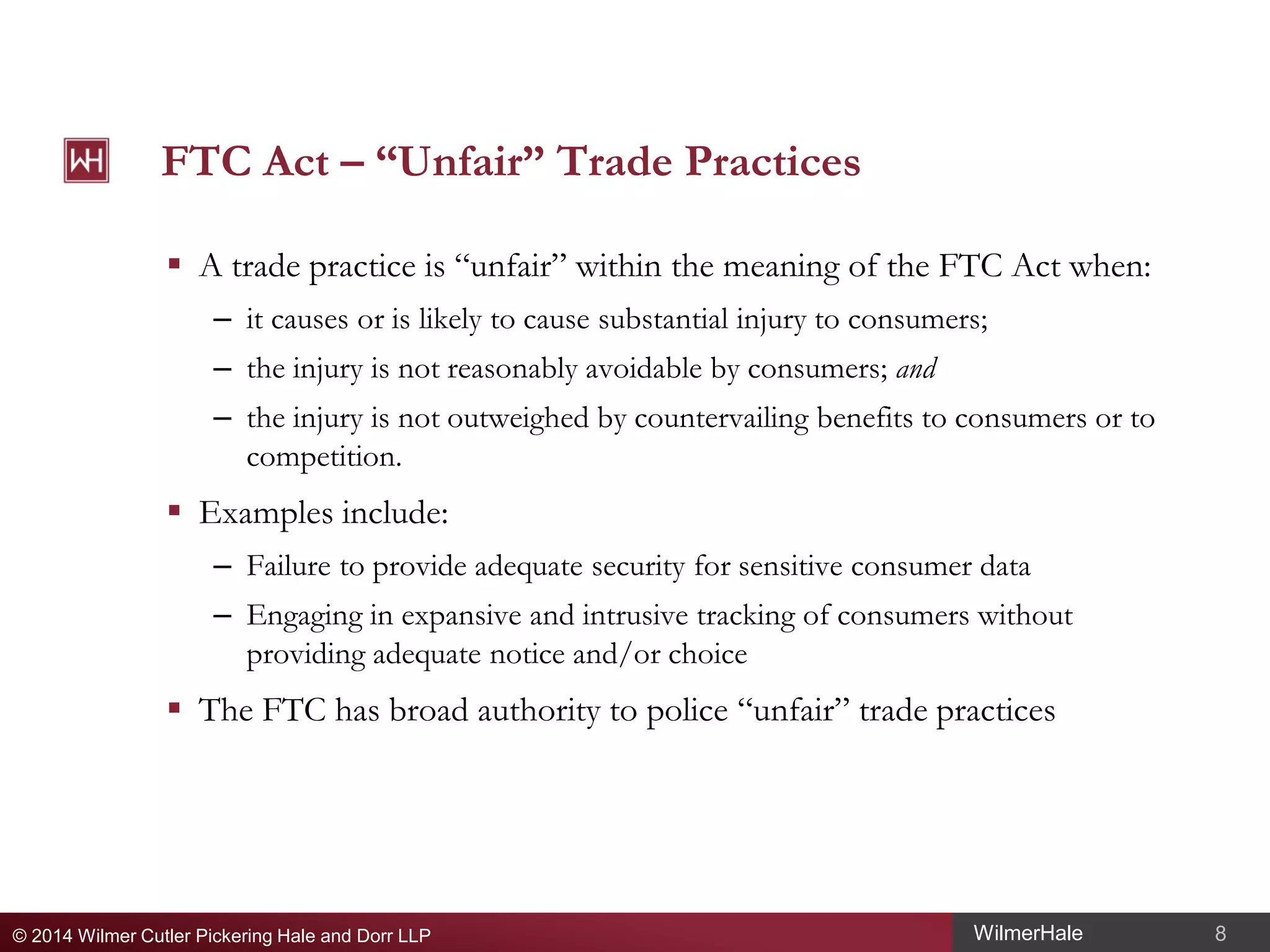 FTC Act – “Unfair” Trade Practices
 A trade practice is “unfair” within the meaning of the FTC Act when:
– it causes or is likely to cause substantial injury to consumers;
– the injury is not reasonably avoidable by consumers; and
– the injury is not outweighed by countervailing benefits to consumers or to
competition.

 Examples include:
– Failure to provide adequate security for sensitive consumer data
– Engaging in expansive and intrusive tracking of consumers without
providing adequate notice and/or choice

 The FTC has broad authority to police “unfair” trade practices

© 2014 Wilmer Cutler Pickering Hale and Dorr LLP

WilmerHale

8

 
