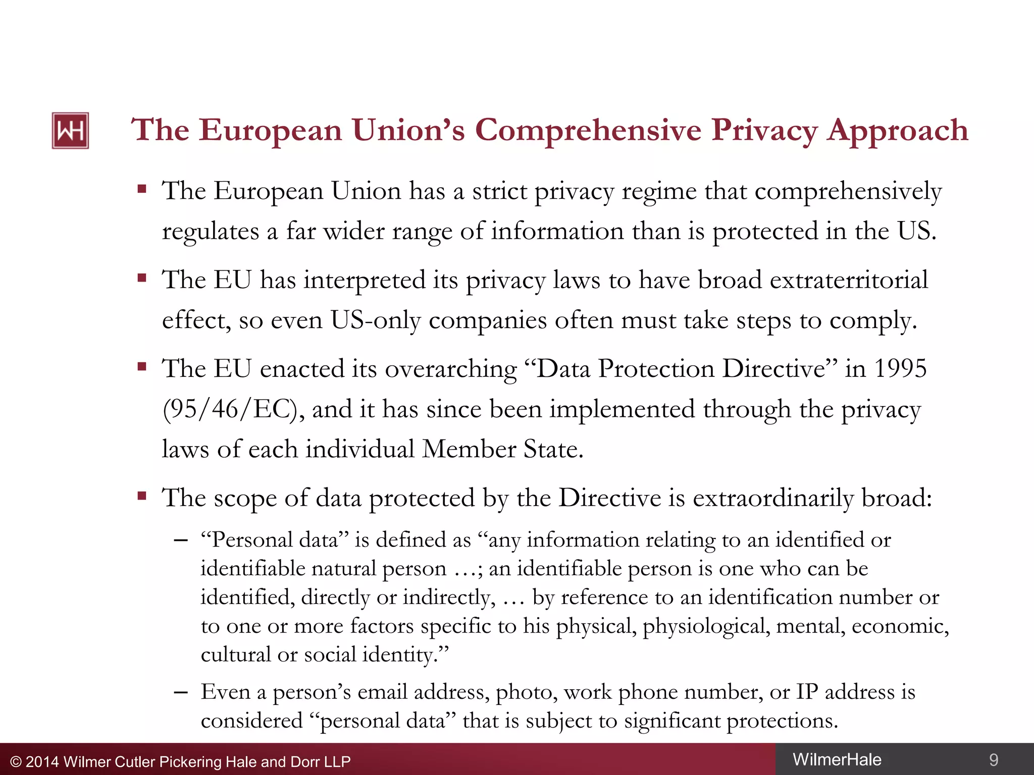 The European Union’s Comprehensive Privacy Approach
 The European Union has a strict privacy regime that comprehensively
regulates a far wider range of information than is protected in the US.
 The EU has interpreted its privacy laws to have broad extraterritorial
effect, so even US-only companies often must take steps to comply.
 The EU enacted its overarching “Data Protection Directive” in 1995
(95/46/EC), and it has since been implemented through the privacy
laws of each individual Member State.
 The scope of data protected by the Directive is extraordinarily broad:
– “Personal data” is defined as “any information relating to an identified or
identifiable natural person …; an identifiable person is one who can be
identified, directly or indirectly, … by reference to an identification number or
to one or more factors specific to his physical, physiological, mental, economic,
cultural or social identity.”
– Even a person’s email address, photo, work phone number, or IP address is
considered “personal data” that is subject to significant protections.
© 2014 Wilmer Cutler Pickering Hale and Dorr LLP

WilmerHale

9

 