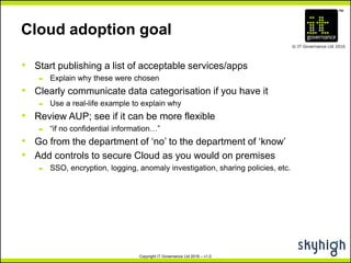 TM
© IT Governance Ltd 2016
Copyright IT Governance Ltd 2016 – v1.0
Cloud adoption goal
• Start publishing a list of acceptable services/apps
– Explain why these were chosen
• Clearly communicate data categorisation if you have it
– Use a real-life example to explain why
• Review AUP; see if it can be more flexible
– “if no confidential information…”
• Go from the department of ‘no’ to the department of ‘know’
• Add controls to secure Cloud as you would on premises
– SSO, encryption, logging, anomaly investigation, sharing policies, etc.
 