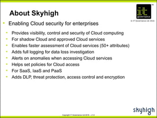 TM
© IT Governance Ltd 2016
Copyright IT Governance Ltd 2016 – v1.0
About Skyhigh
• Provides visibility, control and security of Cloud computing
• For shadow Cloud and approved Cloud services
• Enables faster assessment of Cloud services (50+ attributes)
• Adds full logging for data loss investigation
• Alerts on anomalies when accessing Cloud services
• Helps set policies for Cloud access
• For SaaS, IaaS and PaaS
• Adds DLP, threat protection, access control and encryption
• Enabling Cloud security for enterprises
 