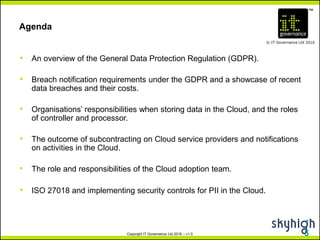 TM
© IT Governance Ltd 2016
Copyright IT Governance Ltd 2016 – v1.0
Agenda
• An overview of the General Data Protection Regulation (GDPR).
• Breach notification requirements under the GDPR and a showcase of recent
data breaches and their costs.
• Organisations’ responsibilities when storing data in the Cloud, and the roles
of controller and processor.
• The outcome of subcontracting on Cloud service providers and notifications
on activities in the Cloud.
• The role and responsibilities of the Cloud adoption team.
• ISO 27018 and implementing security controls for PII in the Cloud.
5
 