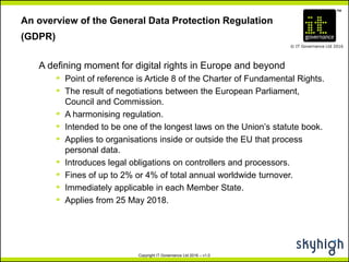 TM
© IT Governance Ltd 2016
Copyright IT Governance Ltd 2016 – v1.0
An overview of the General Data Protection Regulation
(GDPR)
A defining moment for digital rights in Europe and beyond
º Point of reference is Article 8 of the Charter of Fundamental Rights.
º The result of negotiations between the European Parliament,
Council and Commission.
º A harmonising regulation.
º Intended to be one of the longest laws on the Union’s statute book.
º Applies to organisations inside or outside the EU that process
personal data.
º Introduces legal obligations on controllers and processors.
º Fines of up to 2% or 4% of total annual worldwide turnover.
º Immediately applicable in each Member State.
º Applies from 25 May 2018.
 