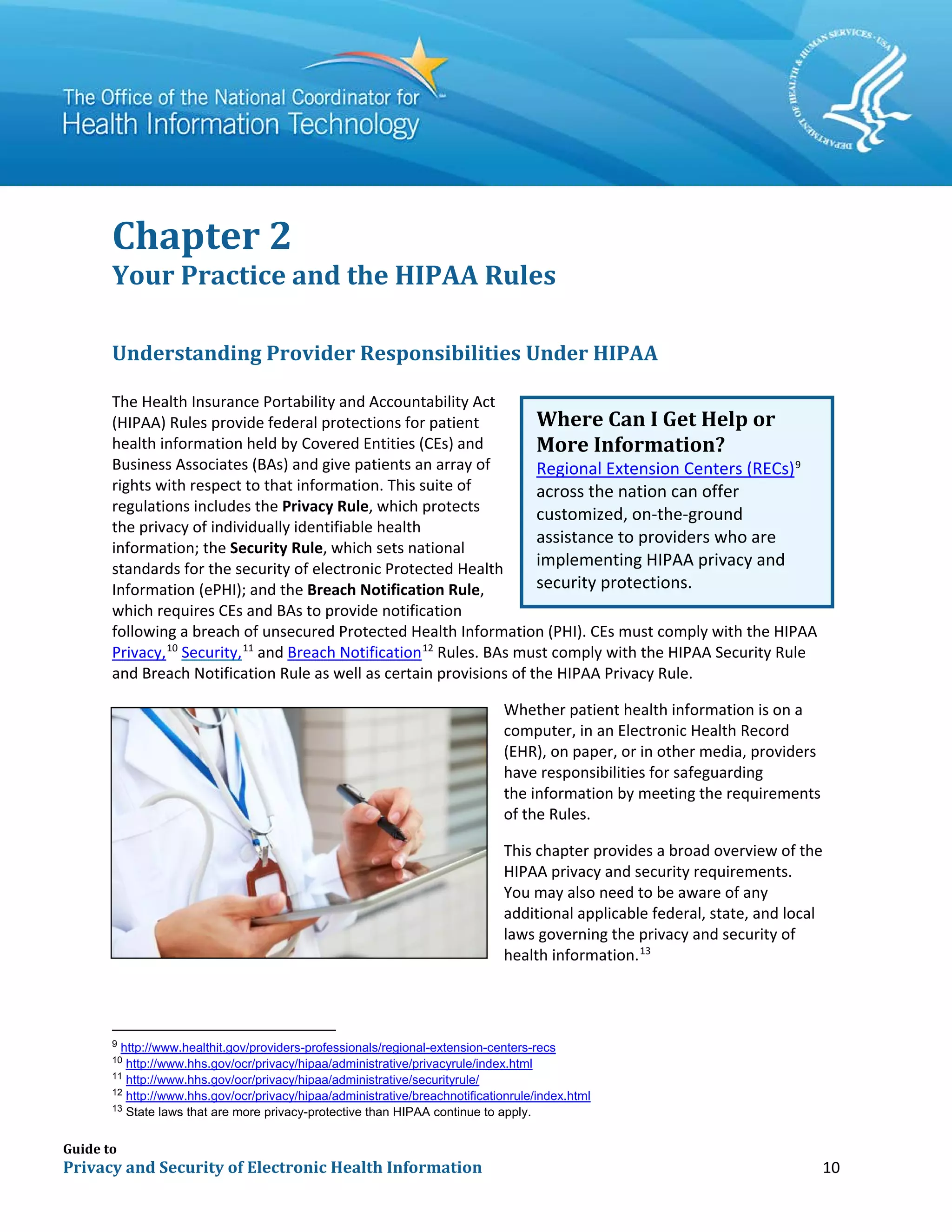 Guide to
Privacy and Security of Electronic Health Information 10
Chapter 2
Your Practice and the HIPAA Rules
Understanding Provider Responsibilities Under HIPAA
The Health Insurance Portability and Accountability Act
(HIPAA) Rules provide federal protections for patient
health information held by Covered Entities (CEs) and
Business Associates (BAs) and give patients an array of
rights with respect to that information. This suite of
regulations includes the Privacy Rule, which protects
the privacy of individually identifiable health
information; the Security Rule, which sets national
standards for the security of electronic Protected Health
Information (ePHI); and the Breach Notification Rule,
which requires CEs and BAs to provide notification
following a breach of unsecured Protected Health Information (PHI). CEs must comply with the HIPAA
Privacy,10
Security,11
and Breach Notification12
Rules. BAs must comply with the HIPAA Security Rule
and Breach Notification Rule as well as certain provisions of the HIPAA Privacy Rule.
Whether patient health information is on a
computer, in an Electronic Health Record
(EHR), on paper, or in other media, providers
have responsibilities for safeguarding
the information by meeting the requirements
of the Rules.
This chapter provides a broad overview of the
HIPAA privacy and security requirements.
You may also need to be aware of any
additional applicable federal, state, and local
laws governing the privacy and security of
health information.13
9
http://www.healthit.gov/providers-professionals/regional-extension-centers-recs
10
http://www.hhs.gov/ocr/privacy/hipaa/administrative/privacyrule/index.html
11
http://www.hhs.gov/ocr/privacy/hipaa/administrative/securityrule/
12
http://www.hhs.gov/ocr/privacy/hipaa/administrative/breachnotificationrule/index.html
13
State laws that are more privacy-protective than HIPAA continue to apply.
Where Can I Get Help or
More Information?
Regional Extension Centers (RECs)9
across the nation can offer
customized, on-the-ground
assistance to providers who are
implementing HIPAA privacy and
security protections.
 