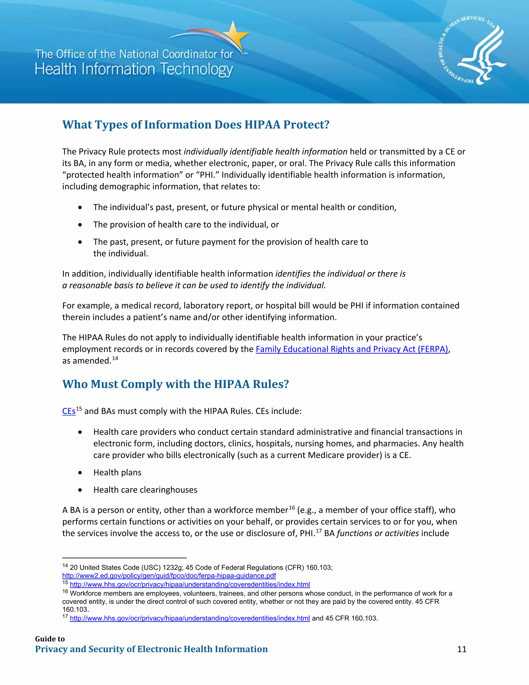 Guide to
Privacy and Security of Electronic Health Information 11
What Types of Information Does HIPAA Protect?
The Privacy Rule protects most individually identifiable health information held or transmitted by a CE or
its BA, in any form or media, whether electronic, paper, or oral. The Privacy Rule calls this information
“protected health information” or “PHI.” Individually identifiable health information is information,
including demographic information, that relates to:
• The individual’s past, present, or future physical or mental health or condition,
• The provision of health care to the individual, or
• The past, present, or future payment for the provision of health care to
the individual.
In addition, individually identifiable health information identifies the individual or there is
a reasonable basis to believe it can be used to identify the individual.
For example, a medical record, laboratory report, or hospital bill would be PHI if information contained
therein includes a patient’s name and/or other identifying information.
The HIPAA Rules do not apply to individually identifiable health information in your practice’s
employment records or in records covered by the Family Educational Rights and Privacy Act (FERPA),
as amended.14
Who Must Comply with the HIPAA Rules?
CEs15
and BAs must comply with the HIPAA Rules. CEs include:
• Health care providers who conduct certain standard administrative and financial transactions in
electronic form, including doctors, clinics, hospitals, nursing homes, and pharmacies. Any health
care provider who bills electronically (such as a current Medicare provider) is a CE.
• Health plans
• Health care clearinghouses
A BA is a person or entity, other than a workforce member16
(e.g., a member of your office staff), who
performs certain functions or activities on your behalf, or provides certain services to or for you, when
the services involve the access to, or the use or disclosure of, PHI.17
BA functions or activities include
14
20 United States Code (USC) 1232g; 45 Code of Federal Regulations (CFR) 160.103;
http://www2.ed.gov/policy/gen/guid/fpco/doc/ferpa-hipaa-guidance.pdf
15
http://www.hhs.gov/ocr/privacy/hipaa/understanding/coveredentities/index.html
16
Workforce members are employees, volunteers, trainees, and other persons whose conduct, in the performance of work for a
covered entity, is under the direct control of such covered entity, whether or not they are paid by the covered entity. 45 CFR
160.103.
17
http://www.hhs.gov/ocr/privacy/hipaa/understanding/coveredentities/index.html and 45 CFR 160.103.
 