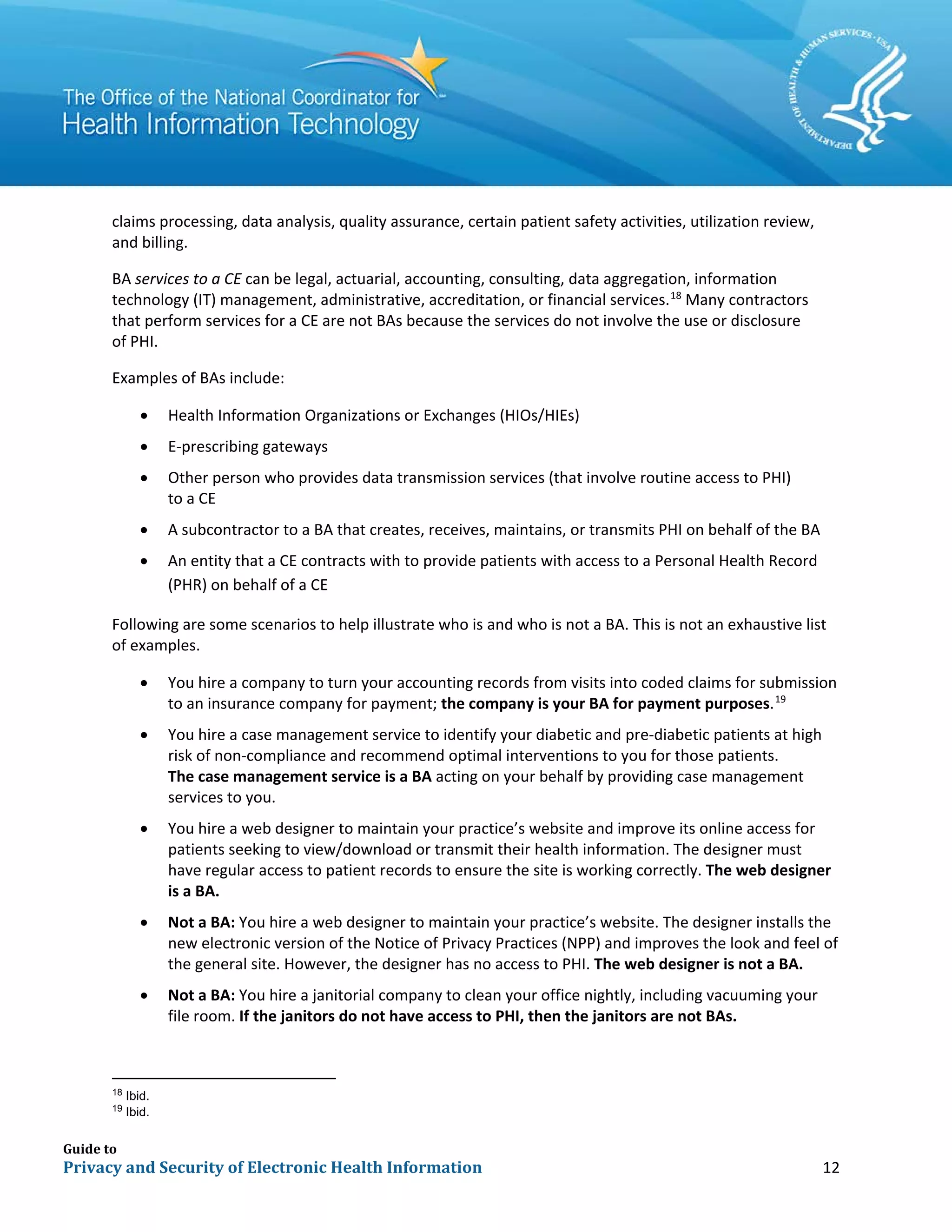 Guide to
Privacy and Security of Electronic Health Information 12
claims processing, data analysis, quality assurance, certain patient safety activities, utilization review,
and billing.
BA services to a CE can be legal, actuarial, accounting, consulting, data aggregation, information
technology (IT) management, administrative, accreditation, or financial services.18
Many contractors
that perform services for a CE are not BAs because the services do not involve the use or disclosure
of PHI.
Examples of BAs include:
• Health Information Organizations or Exchanges (HIOs/HIEs)
• E-prescribing gateways
• Other person who provides data transmission services (that involve routine access to PHI)
to a CE
• A subcontractor to a BA that creates, receives, maintains, or transmits PHI on behalf of the BA
• An entity that a CE contracts with to provide patients with access to a Personal Health Record
(PHR) on behalf of a CE
Following are some scenarios to help illustrate who is and who is not a BA. This is not an exhaustive list
of examples.
• You hire a company to turn your accounting records from visits into coded claims for submission
to an insurance company for payment; the company is your BA for payment purposes.19
• You hire a case management service to identify your diabetic and pre-diabetic patients at high
risk of non-compliance and recommend optimal interventions to you for those patients.
The case management service is a BA acting on your behalf by providing case management
services to you.
• You hire a web designer to maintain your practice’s website and improve its online access for
patients seeking to view/download or transmit their health information. The designer must
have regular access to patient records to ensure the site is working correctly. The web designer
is a BA.
• Not a BA: You hire a web designer to maintain your practice’s website. The designer installs the
new electronic version of the Notice of Privacy Practices (NPP) and improves the look and feel of
the general site. However, the designer has no access to PHI. The web designer is not a BA.
• Not a BA: You hire a janitorial company to clean your office nightly, including vacuuming your
file room. If the janitors do not have access to PHI, then the janitors are not BAs.
18
Ibid.
19
Ibid.
 