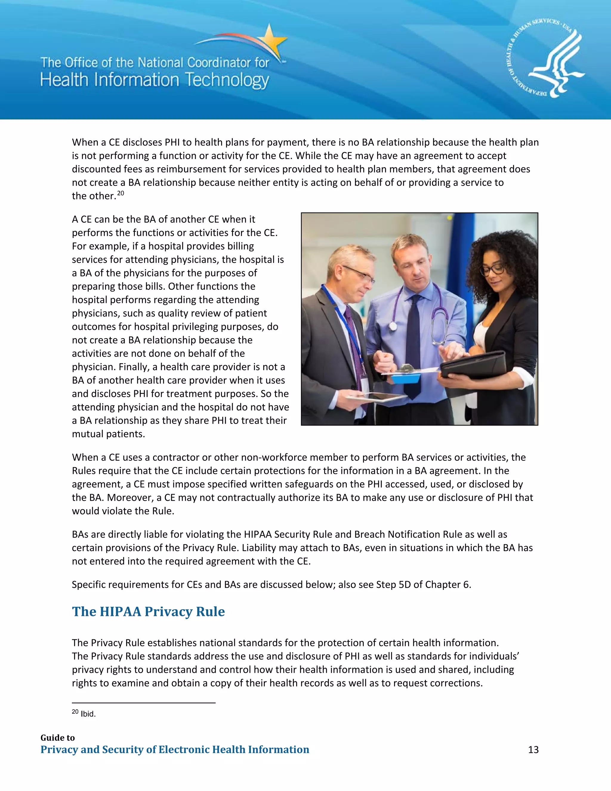 Guide to
Privacy and Security of Electronic Health Information 13
When a CE discloses PHI to health plans for payment, there is no BA relationship because the health plan
is not performing a function or activity for the CE. While the CE may have an agreement to accept
discounted fees as reimbursement for services provided to health plan members, that agreement does
not create a BA relationship because neither entity is acting on behalf of or providing a service to
the other.20
A CE can be the BA of another CE when it
performs the functions or activities for the CE.
For example, if a hospital provides billing
services for attending physicians, the hospital is
a BA of the physicians for the purposes of
preparing those bills. Other functions the
hospital performs regarding the attending
physicians, such as quality review of patient
outcomes for hospital privileging purposes, do
not create a BA relationship because the
activities are not done on behalf of the
physician. Finally, a health care provider is not a
BA of another health care provider when it uses
and discloses PHI for treatment purposes. So the
attending physician and the hospital do not have
a BA relationship as they share PHI to treat their
mutual patients.
When a CE uses a contractor or other non-workforce member to perform BA services or activities, the
Rules require that the CE include certain protections for the information in a BA agreement. In the
agreement, a CE must impose specified written safeguards on the PHI accessed, used, or disclosed by
the BA. Moreover, a CE may not contractually authorize its BA to make any use or disclosure of PHI that
would violate the Rule.
BAs are directly liable for violating the HIPAA Security Rule and Breach Notification Rule as well as
certain provisions of the Privacy Rule. Liability may attach to BAs, even in situations in which the BA has
not entered into the required agreement with the CE.
Specific requirements for CEs and BAs are discussed below; also see Step 5D of Chapter 6.
The HIPAA Privacy Rule
The Privacy Rule establishes national standards for the protection of certain health information.
The Privacy Rule standards address the use and disclosure of PHI as well as standards for individuals’
privacy rights to understand and control how their health information is used and shared, including
rights to examine and obtain a copy of their health records as well as to request corrections.
20
Ibid.
 