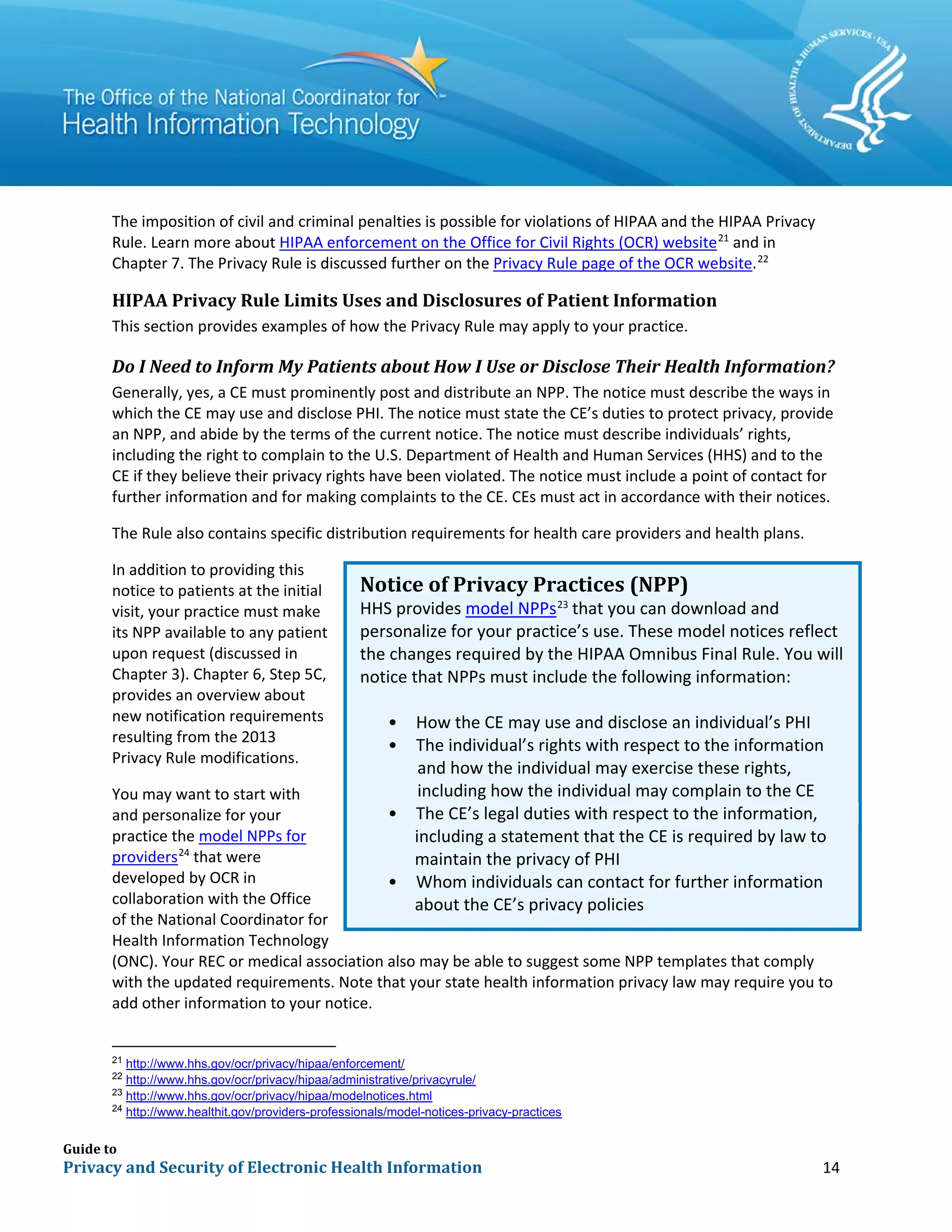 Guide to
Privacy and Security of Electronic Health Information 14
The imposition of civil and criminal penalties is possible for violations of HIPAA and the HIPAA Privacy
Rule. Learn more about HIPAA enforcement on the Office for Civil Rights (OCR) website21
and in
Chapter 7. The Privacy Rule is discussed further on the Privacy Rule page of the OCR website.22
HIPAA Privacy Rule Limits Uses and Disclosures of Patient Information
This section provides examples of how the Privacy Rule may apply to your practice.
Do I Need to Inform My Patients about How I Use or Disclose Their Health Information?
Generally, yes, a CE must prominently post and distribute an NPP. The notice must describe the ways in
which the CE may use and disclose PHI. The notice must state the CE’s duties to protect privacy, provide
an NPP, and abide by the terms of the current notice. The notice must describe individuals’ rights,
including the right to complain to the U.S. Department of Health and Human Services (HHS) and to the
CE if they believe their privacy rights have been violated. The notice must include a point of contact for
further information and for making complaints to the CE. CEs must act in accordance with their notices.
The Rule also contains specific distribution requirements for health care providers and health plans.
In addition to providing this
notice to patients at the initial
visit, your practice must make
its NPP available to any patient
upon request (discussed in
Chapter 3). Chapter 6, Step 5C,
provides an overview about
new notification requirements
resulting from the 2013
Privacy Rule modifications.
You may want to start with
and personalize for your
practice the model NPPs for
providers24
that were
developed by OCR in
collaboration with the Office
of the National Coordinator for
Health Information Technology
(ONC). Your REC or medical association also may be able to suggest some NPP templates that comply
with the updated requirements. Note that your state health information privacy law may require you to
add other information to your notice.
21
http://www.hhs.gov/ocr/privacy/hipaa/enforcement/
22
http://www.hhs.gov/ocr/privacy/hipaa/administrative/privacyrule/
23
http://www.hhs.gov/ocr/privacy/hipaa/modelnotices.html
24
http://www.healthit.gov/providers-professionals/model-notices-privacy-practices
Notice of Privacy Practices (NPP)
HHS provides model NPPs23
that you can download and
personalize for your practice’s use. These model notices reflect
the changes required by the HIPAA Omnibus Final Rule. You will
notice that NPPs must include the following information:
• How the CE may use and disclose an individual’s PHI
• The individual’s rights with respect to the information
including a statement that the CE is required by law to
about the CE’s privacy policies
and how the individual may exercise these rights,
•
including how the individual may complain to the CE
The CE’s legal duties with respect to the information,
maintain the privacy of PHI
• Whom individuals can contact for further information
 