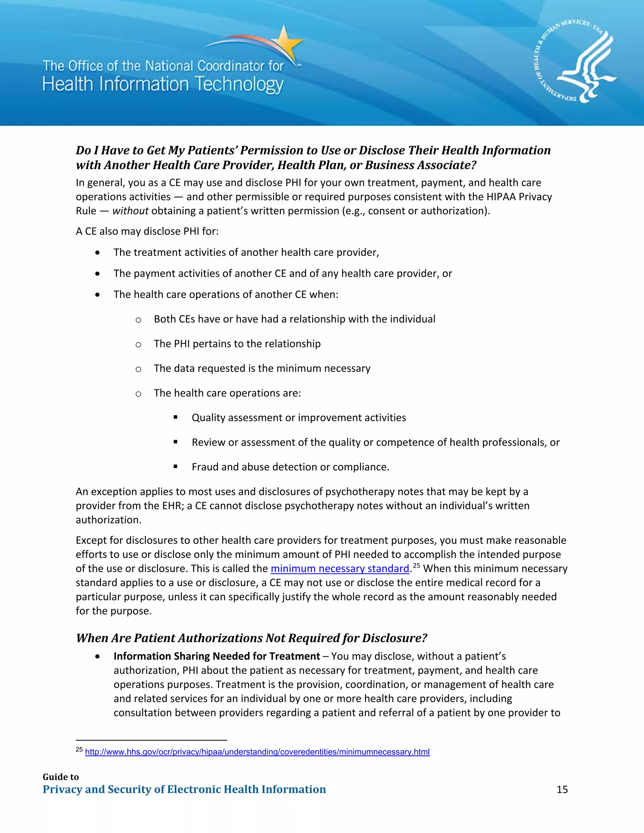 Guide to
Privacy and Security of Electronic Health Information 15
Do I Have to Get My Patients’ Permission to Use or Disclose Their Health Information
with Another Health Care Provider, Health Plan, or Business Associate?
In general, you as a CE may use and disclose PHI for your own treatment, payment, and health care
operations activities ― and other permissible or required purposes consistent with the HIPAA Privacy
Rule ― without obtaining a patient’s written permission (e.g., consent or authorization).
A CE also may disclose PHI for:
• The treatment activities of another health care provider,
• The payment activities of another CE and of any health care provider, or
• The health care operations of another CE when:
o Both CEs have or have had a relationship with the individual
o The PHI pertains to the relationship
o The data requested is the minimum necessary
o The health care operations are:
 Quality assessment or improvement activities
 Review or assessment of the quality or competence of health professionals, or
 Fraud and abuse detection or compliance.
An exception applies to most uses and disclosures of psychotherapy notes that may be kept by a
provider from the EHR; a CE cannot disclose psychotherapy notes without an individual’s written
authorization.
Except for disclosures to other health care providers for treatment purposes, you must make reasonable
efforts to use or disclose only the minimum amount of PHI needed to accomplish the intended purpose
of the use or disclosure. This is called the minimum necessary standard.25
When this minimum necessary
standard applies to a use or disclosure, a CE may not use or disclose the entire medical record for a
particular purpose, unless it can specifically justify the whole record as the amount reasonably needed
for the purpose.
When Are Patient Authorizations Not Required for Disclosure?
• Information Sharing Needed for Treatment – You may disclose, without a patient’s
authorization, PHI about the patient as necessary for treatment, payment, and health care
operations purposes. Treatment is the provision, coordination, or management of health care
and related services for an individual by one or more health care providers, including
consultation between providers regarding a patient and referral of a patient by one provider to
25
http://www.hhs.gov/ocr/privacy/hipaa/understanding/coveredentities/minimumnecessary.html
 