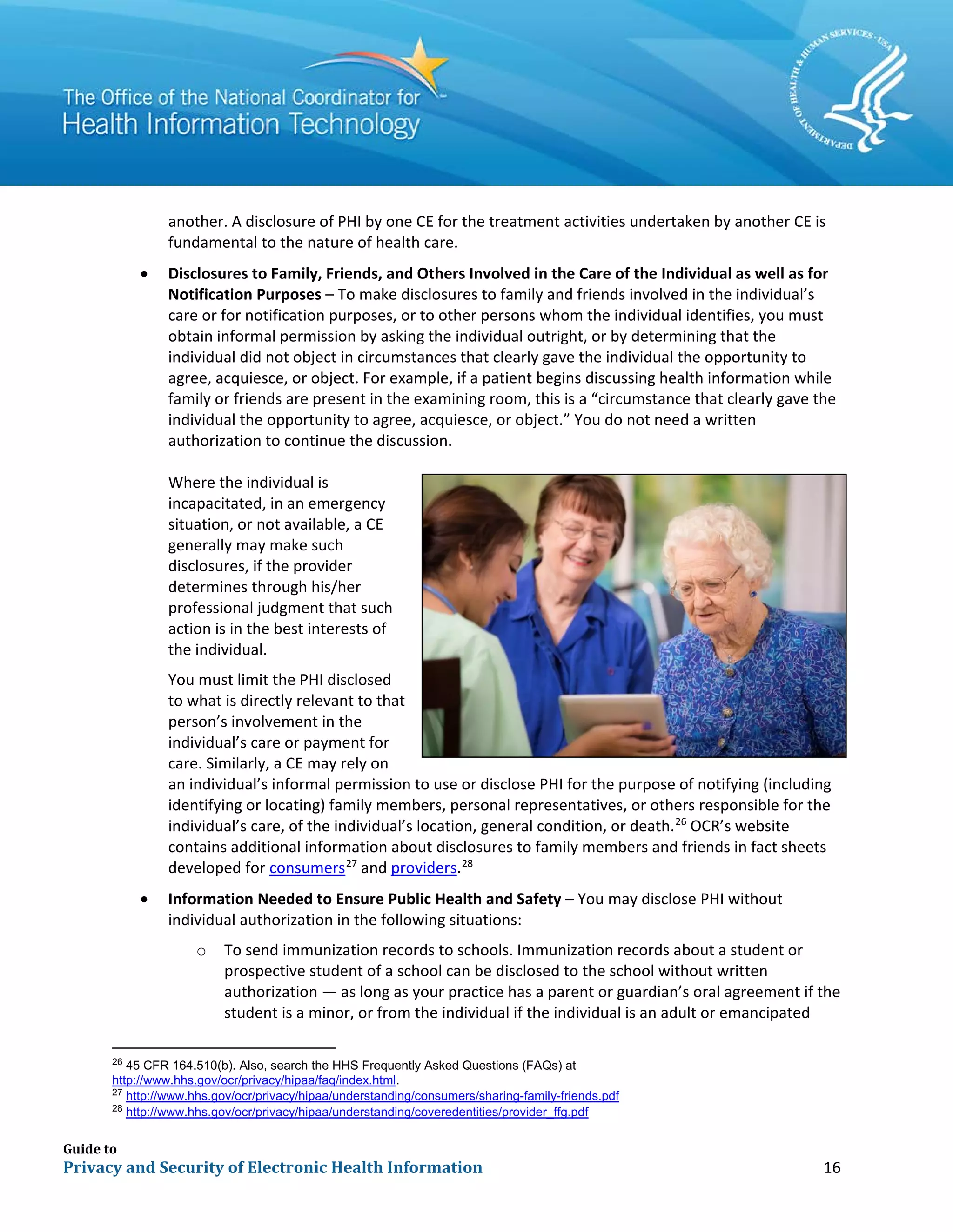 Guide to
Privacy and Security of Electronic Health Information 16
another. A disclosure of PHI by one CE for the treatment activities undertaken by another CE is
fundamental to the nature of health care.
• Disclosures to Family, Friends, and Others Involved in the Care of the Individual as well as for
Notification Purposes – To make disclosures to family and friends involved in the individual’s
care or for notification purposes, or to other persons whom the individual identifies, you must
obtain informal permission by asking the individual outright, or by determining that the
individual did not object in circumstances that clearly gave the individual the opportunity to
agree, acquiesce, or object. For example, if a patient begins discussing health information while
family or friends are present in the examining room, this is a “circumstance that clearly gave the
individual the opportunity to agree, acquiesce, or object.” You do not need a written
authorization to continue the discussion.
Where the individual is
incapacitated, in an emergency
situation, or not available, a CE
generally may make such
disclosures, if the provider
determines through his/her
professional judgment that such
action is in the best interests of
the individual.
You must limit the PHI disclosed
to what is directly relevant to that
person’s involvement in the
individual’s care or payment for
care. Similarly, a CE may rely on
an individual’s informal permission to use or disclose PHI for the purpose of notifying (including
identifying or locating) family members, personal representatives, or others responsible for the
individual’s care, of the individual’s location, general condition, or death.26
OCR’s website
contains additional information about disclosures to family members and friends in fact sheets
developed for consumers27
and providers.28
• Information Needed to Ensure Public Health and Safety – You may disclose PHI without
individual authorization in the following situations:
o To send immunization records to schools. Immunization records about a student or
prospective student of a school can be disclosed to the school without written
authorization — as long as your practice has a parent or guardian’s oral agreement if the
student is a minor, or from the individual if the individual is an adult or emancipated
26
45 CFR 164.510(b). Also, search the HHS Frequently Asked Questions (FAQs) at
http://www.hhs.gov/ocr/privacy/hipaa/faq/index.html.
27
http://www.hhs.gov/ocr/privacy/hipaa/understanding/consumers/sharing-family-friends.pdf
28
http://www.hhs.gov/ocr/privacy/hipaa/understanding/coveredentities/provider_ffg.pdf
 