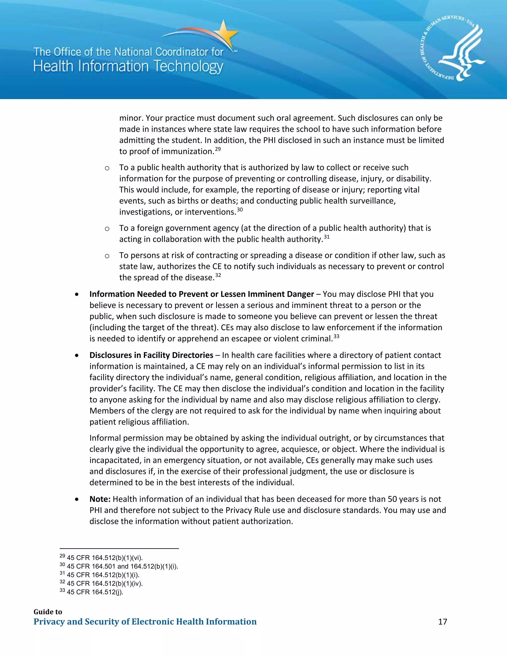 Guide to
Privacy and Security of Electronic Health Information 17
minor. Your practice must document such oral agreement. Such disclosures can only be
made in instances where state law requires the school to have such information before
admitting the student. In addition, the PHI disclosed in such an instance must be limited
to proof of immunization.29
o To a public health authority that is authorized by law to collect or receive such
information for the purpose of preventing or controlling disease, injury, or disability.
This would include, for example, the reporting of disease or injury; reporting vital
events, such as births or deaths; and conducting public health surveillance,
investigations, or interventions.30
o To a foreign government agency (at the direction of a public health authority) that is
acting in collaboration with the public health authority.31
o To persons at risk of contracting or spreading a disease or condition if other law, such as
state law, authorizes the CE to notify such individuals as necessary to prevent or control
the spread of the disease.32
• Information Needed to Prevent or Lessen Imminent Danger – You may disclose PHI that you
believe is necessary to prevent or lessen a serious and imminent threat to a person or the
public, when such disclosure is made to someone you believe can prevent or lessen the threat
(including the target of the threat). CEs may also disclose to law enforcement if the information
is needed to identify or apprehend an escapee or violent criminal.33
• Disclosures in Facility Directories – In health care facilities where a directory of patient contact
information is maintained, a CE may rely on an individual’s informal permission to list in its
facility directory the individual’s name, general condition, religious affiliation, and location in the
provider’s facility. The CE may then disclose the individual’s condition and location in the facility
to anyone asking for the individual by name and also may disclose religious affiliation to clergy.
Members of the clergy are not required to ask for the individual by name when inquiring about
patient religious affiliation.
Informal permission may be obtained by asking the individual outright, or by circumstances that
clearly give the individual the opportunity to agree, acquiesce, or object. Where the individual is
incapacitated, in an emergency situation, or not available, CEs generally may make such uses
and disclosures if, in the exercise of their professional judgment, the use or disclosure is
determined to be in the best interests of the individual.
• Note: Health information of an individual that has been deceased for more than 50 years is not
PHI and therefore not subject to the Privacy Rule use and disclosure standards. You may use and
disclose the information without patient authorization.
29
45 CFR 164.512(b)(1)(vi).
30
45 CFR 164.501 and 164.512(b)(1)(i).
31
45 CFR 164.512(b)(1)(i).
32
45 CFR 164.512(b)(1)(iv).
33
45 CFR 164.512(j).
 