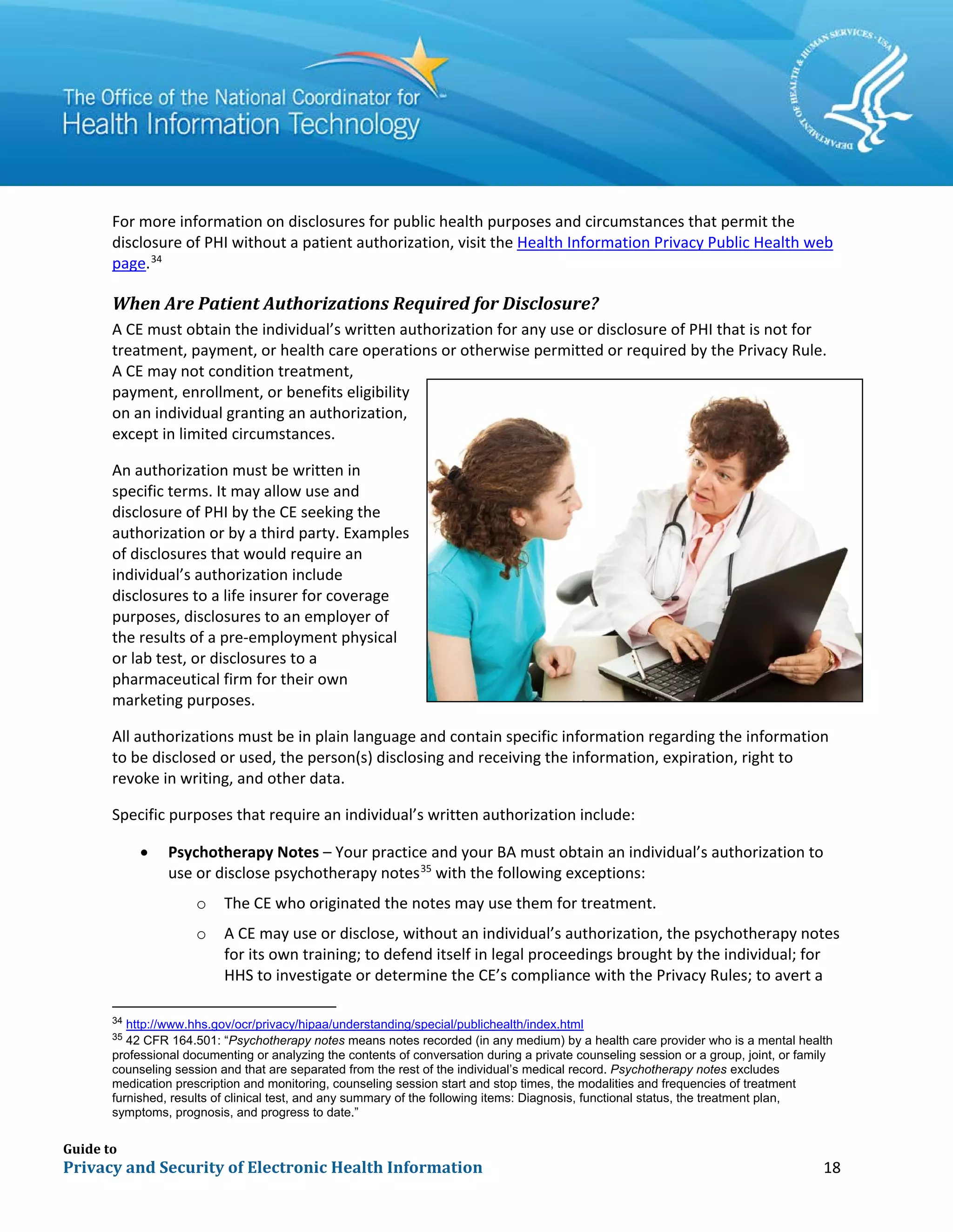 Guide to
Privacy and Security of Electronic Health Information 18
For more information on disclosures for public health purposes and circumstances that permit the
disclosure of PHI without a patient authorization, visit the Health Information Privacy Public Health web
page.34
When Are Patient Authorizations Required for Disclosure?
A CE must obtain the individual’s written authorization for any use or disclosure of PHI that is not for
treatment, payment, or health care operations or otherwise permitted or required by the Privacy Rule.
A CE may not condition treatment,
payment, enrollment, or benefits eligibility
on an individual granting an authorization,
except in limited circumstances.
An authorization must be written in
specific terms. It may allow use and
disclosure of PHI by the CE seeking the
authorization or by a third party. Examples
of disclosures that would require an
individual’s authorization include
disclosures to a life insurer for coverage
purposes, disclosures to an employer of
the results of a pre-employment physical
or lab test, or disclosures to a
pharmaceutical firm for their own
marketing purposes.
All authorizations must be in plain language and contain specific information regarding the information
to be disclosed or used, the person(s) disclosing and receiving the information, expiration, right to
revoke in writing, and other data.
Specific purposes that require an individual’s written authorization include:
• Psychotherapy Notes – Your practice and your BA must obtain an individual’s authorization to
use or disclose psychotherapy notes35
with the following exceptions:
o The CE who originated the notes may use them for treatment.
o A CE may use or disclose, without an individual’s authorization, the psychotherapy notes
for its own training; to defend itself in legal proceedings brought by the individual; for
HHS to investigate or determine the CE’s compliance with the Privacy Rules; to avert a
34
http://www.hhs.gov/ocr/privacy/hipaa/understanding/special/publichealth/index.html
35
42 CFR 164.501: “Psychotherapy notes means notes recorded (in any medium) by a health care provider who is a mental health
professional documenting or analyzing the contents of conversation during a private counseling session or a group, joint, or family
counseling session and that are separated from the rest of the individual’s medical record. Psychotherapy notes excludes
medication prescription and monitoring, counseling session start and stop times, the modalities and frequencies of treatment
furnished, results of clinical test, and any summary of the following items: Diagnosis, functional status, the treatment plan,
symptoms, prognosis, and progress to date.”
 