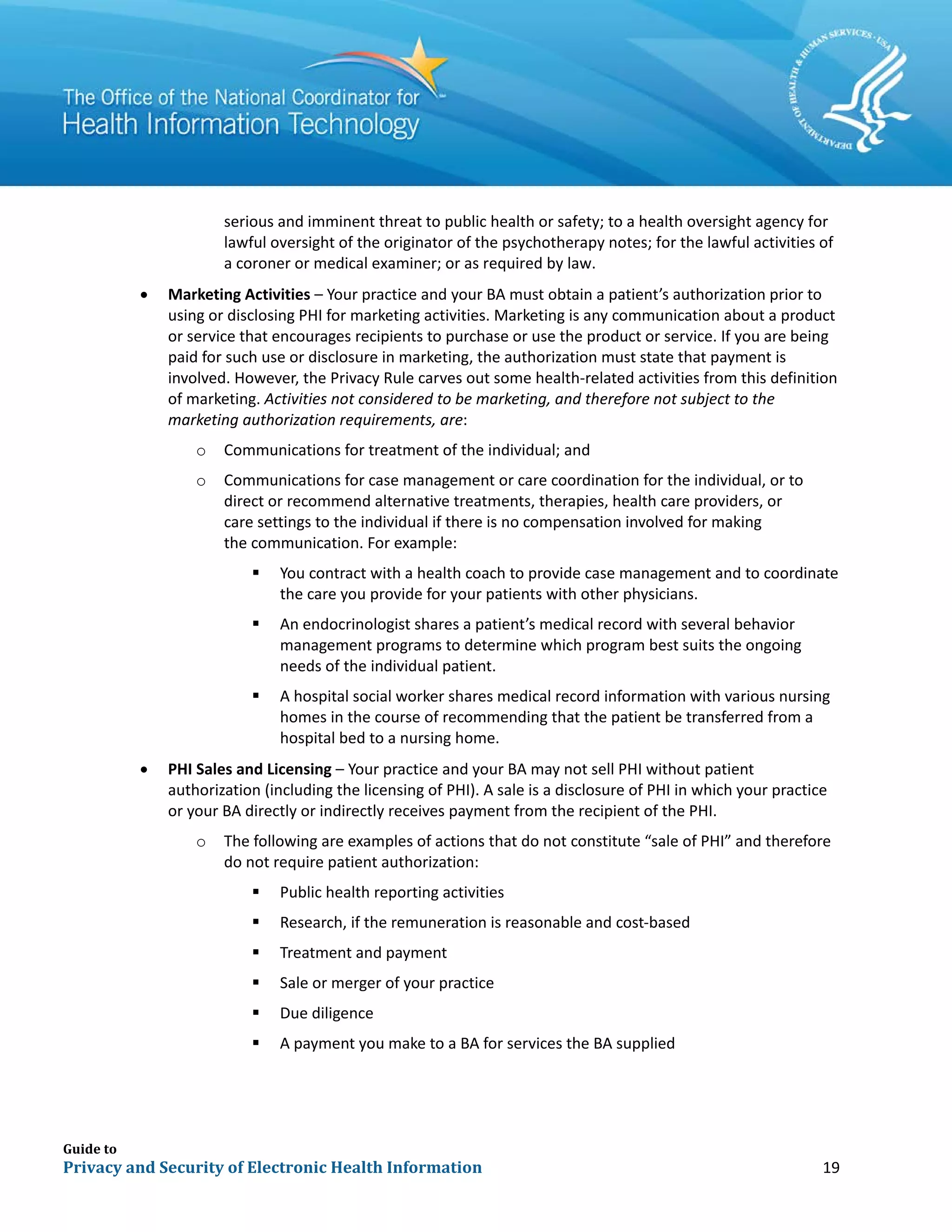 Guide to
Privacy and Security of Electronic Health Information 19
serious and imminent threat to public health or safety; to a health oversight agency for
lawful oversight of the originator of the psychotherapy notes; for the lawful activities of
a coroner or medical examiner; or as required by law.
• Marketing Activities – Your practice and your BA must obtain a patient’s authorization prior to
using or disclosing PHI for marketing activities. Marketing is any communication about a product
or service that encourages recipients to purchase or use the product or service. If you are being
paid for such use or disclosure in marketing, the authorization must state that payment is
involved. However, the Privacy Rule carves out some health-related activities from this definition
of marketing. Activities not considered to be marketing, and therefore not subject to the
marketing authorization requirements, are:
o Communications for treatment of the individual; and
o Communications for case management or care coordination for the individual, or to
direct or recommend alternative treatments, therapies, health care providers, or
care settings to the individual if there is no compensation involved for making
the communication. For example:
 You contract with a health coach to provide case management and to coordinate
the care you provide for your patients with other physicians.
 An endocrinologist shares a patient’s medical record with several behavior
management programs to determine which program best suits the ongoing
needs of the individual patient.
 A hospital social worker shares medical record information with various nursing
homes in the course of recommending that the patient be transferred from a
hospital bed to a nursing home.
• PHI Sales and Licensing – Your practice and your BA may not sell PHI without patient
authorization (including the licensing of PHI). A sale is a disclosure of PHI in which your practice
or your BA directly or indirectly receives payment from the recipient of the PHI.
o The following are examples of actions that do not constitute “sale of PHI” and therefore
do not require patient authorization:
 Public health reporting activities
 Research, if the remuneration is reasonable and cost-based
 Treatment and payment
 Sale or merger of your practice
 Due diligence
 A payment you make to a BA for services the BA supplied
 