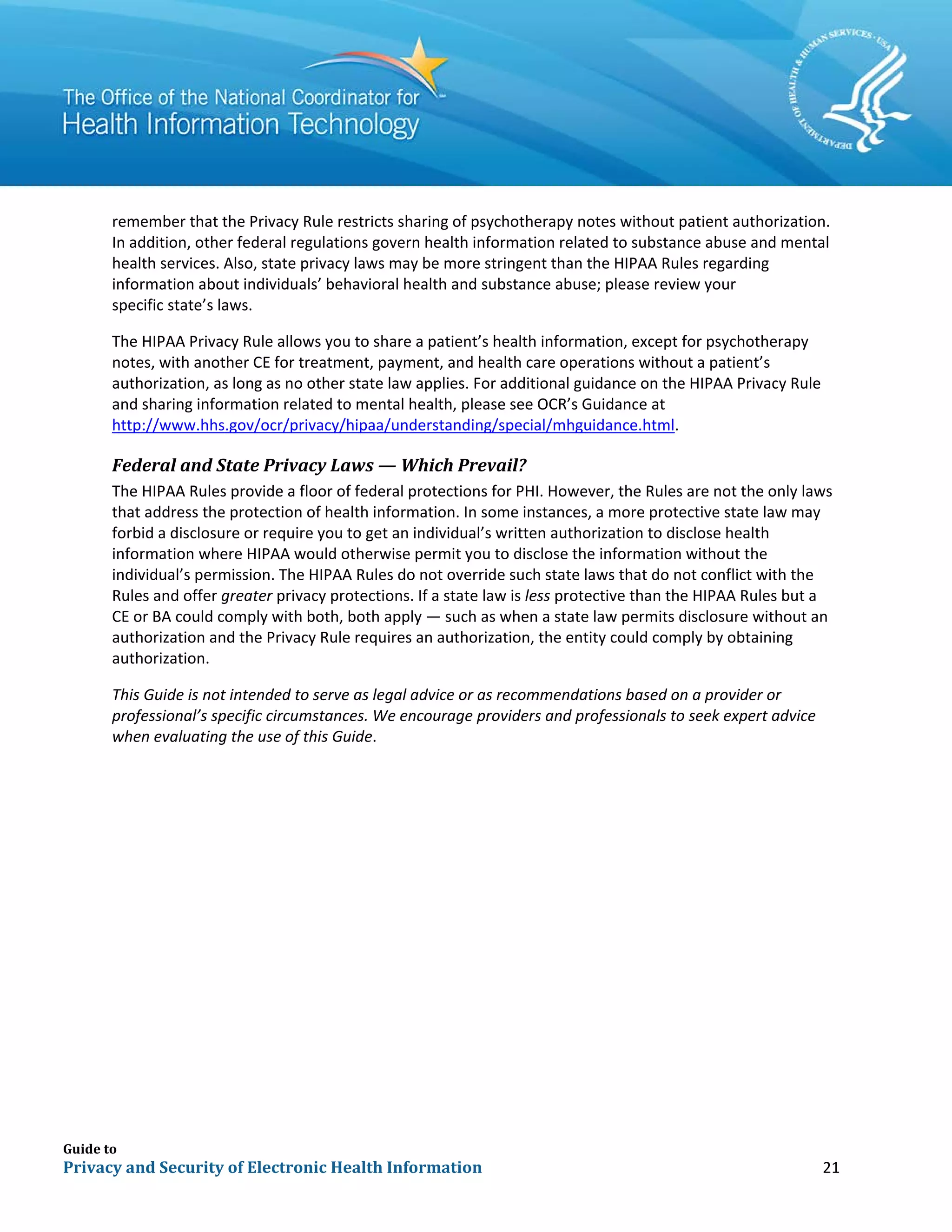 Guide to
Privacy and Security of Electronic Health Information 21
remember that the Privacy Rule restricts sharing of psychotherapy notes without patient authorization.
In addition, other federal regulations govern health information related to substance abuse and mental
health services. Also, state privacy laws may be more stringent than the HIPAA Rules regarding
information about individuals’ behavioral health and substance abuse; please review your
specific state’s laws.
The HIPAA Privacy Rule allows you to share a patient’s health information, except for psychotherapy
notes, with another CE for treatment, payment, and health care operations without a patient’s
authorization, as long as no other state law applies. For additional guidance on the HIPAA Privacy Rule
and sharing information related to mental health, please see OCR’s Guidance at
http://www.hhs.gov/ocr/privacy/hipaa/understanding/special/mhguidance.html.
Federal and State Privacy Laws — Which Prevail?
The HIPAA Rules provide a floor of federal protections for PHI. However, the Rules are not the only laws
that address the protection of health information. In some instances, a more protective state law may
forbid a disclosure or require you to get an individual’s written authorization to disclose health
information where HIPAA would otherwise permit you to disclose the information without the
individual’s permission. The HIPAA Rules do not override such state laws that do not conflict with the
Rules and offer greater privacy protections. If a state law is less protective than the HIPAA Rules but a
CE or BA could comply with both, both apply — such as when a state law permits disclosure without an
authorization and the Privacy Rule requires an authorization, the entity could comply by obtaining
authorization.
This Guide is not intended to serve as legal advice or as recommendations based on a provider or
professional’s specific circumstances. We encourage providers and professionals to seek expert advice
when evaluating the use of this Guide.
 