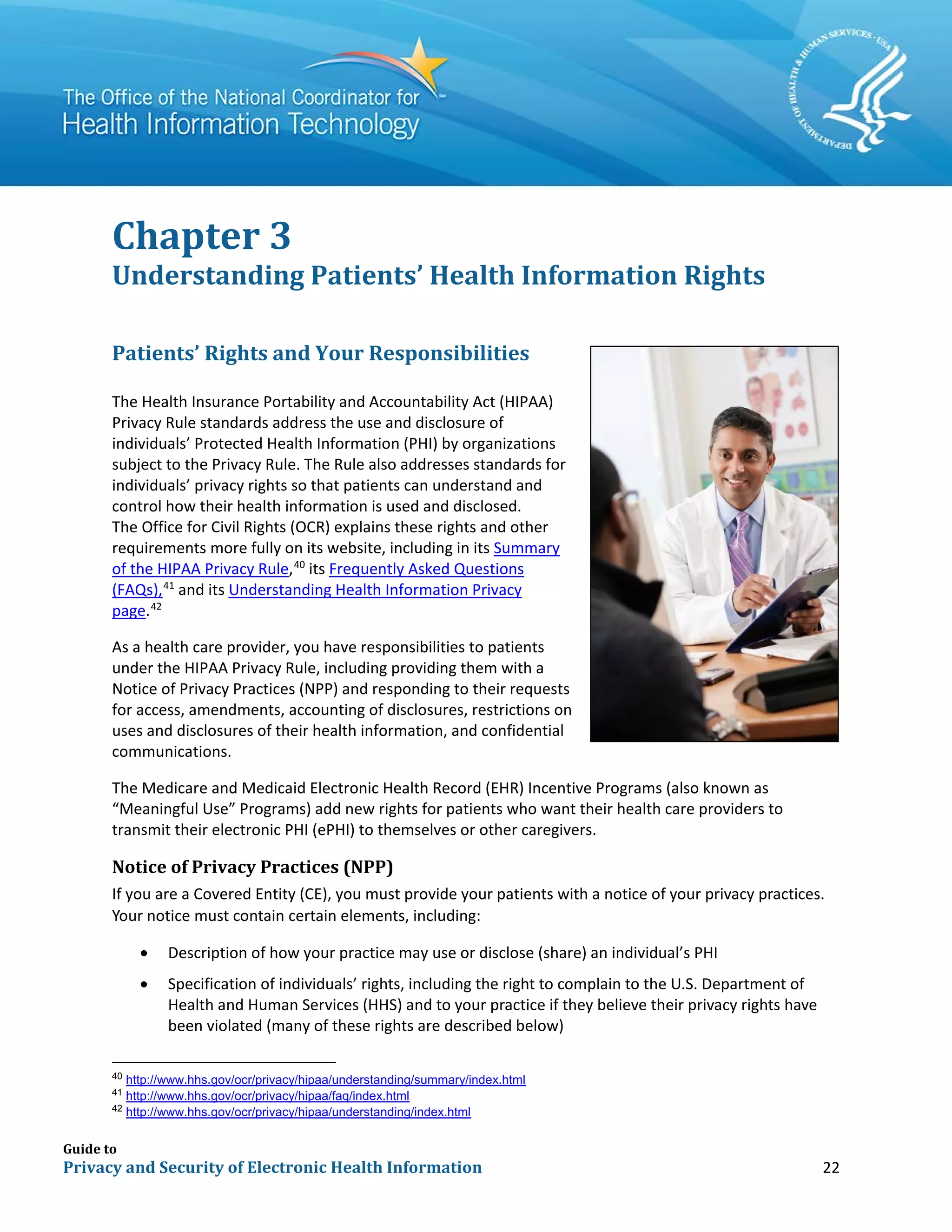 Guide to
Privacy and Security of Electronic Health Information 22
Chapter 3
Understanding Patients’ Health Information Rights
Patients’ Rights and Your Responsibilities
The Health Insurance Portability and Accountability Act (HIPAA)
Privacy Rule standards address the use and disclosure of
individuals’ Protected Health Information (PHI) by organizations
subject to the Privacy Rule. The Rule also addresses standards for
individuals’ privacy rights so that patients can understand and
control how their health information is used and disclosed.
The Office for Civil Rights (OCR) explains these rights and other
requirements more fully on its website, including in its Summary
of the HIPAA Privacy Rule,40
its Frequently Asked Questions
(FAQs),41
and its Understanding Health Information Privacy
page.42
As a health care provider, you have responsibilities to patients
under the HIPAA Privacy Rule, including providing them with a
Notice of Privacy Practices (NPP) and responding to their requests
for access, amendments, accounting of disclosures, restrictions on
uses and disclosures of their health information, and confidential
communications.
The Medicare and Medicaid Electronic Health Record (EHR) Incentive Programs (also known as
“Meaningful Use” Programs) add new rights for patients who want their health care providers to
transmit their electronic PHI (ePHI) to themselves or other caregivers.
Notice of Privacy Practices (NPP)
If you are a Covered Entity (CE), you must provide your patients with a notice of your privacy practices.
Your notice must contain certain elements, including:
• Description of how your practice may use or disclose (share) an individual’s PHI
• Specification of individuals’ rights, including the right to complain to the U.S. Department of
Health and Human Services (HHS) and to your practice if they believe their privacy rights have
been violated (many of these rights are described below)
40
http://www.hhs.gov/ocr/privacy/hipaa/understanding/summary/index.html
41
http://www.hhs.gov/ocr/privacy/hipaa/faq/index.html
42
http://www.hhs.gov/ocr/privacy/hipaa/understanding/index.html
 