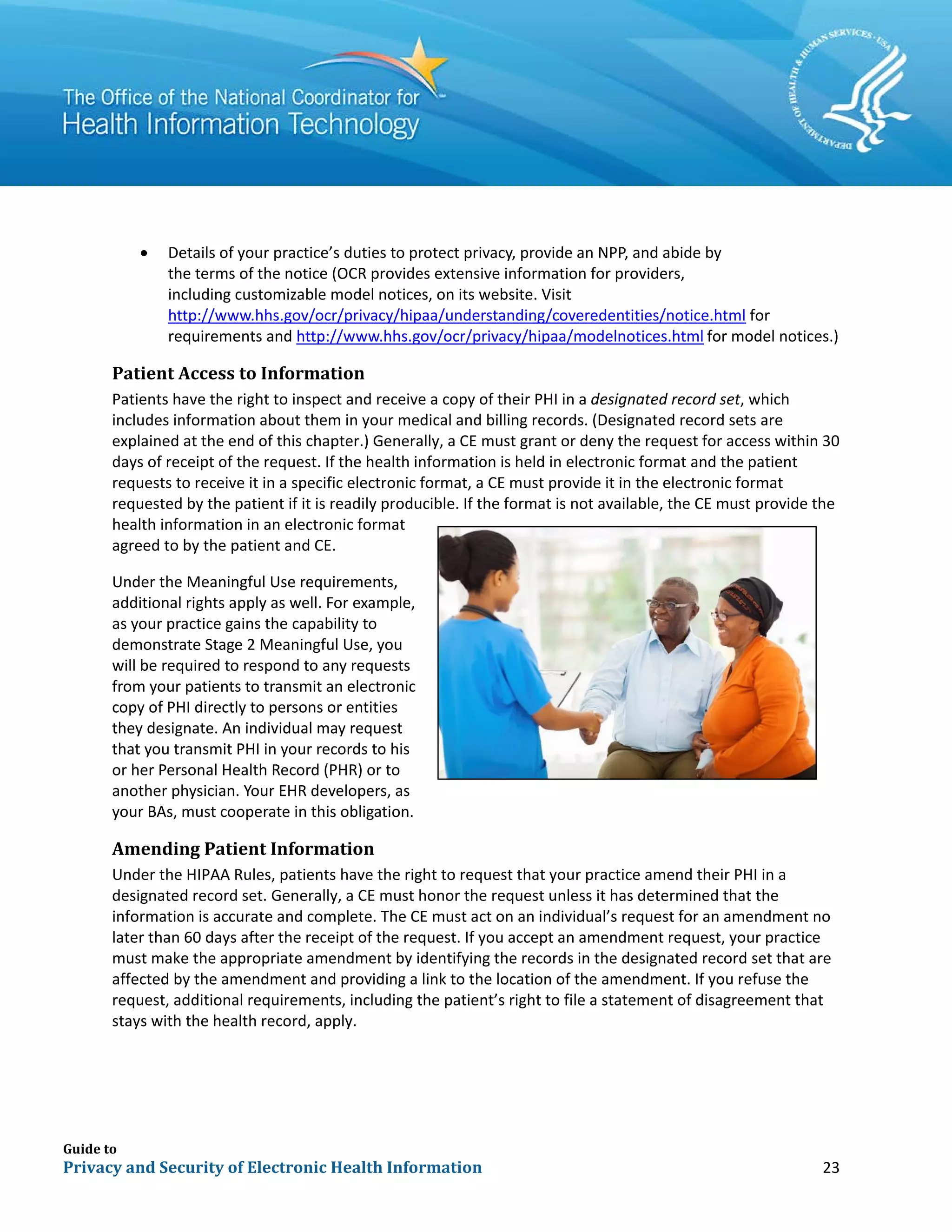 Guide to
Privacy and Security of Electronic Health Information 23
• Details of your practice’s duties to protect privacy, provide an NPP, and abide by
the terms of the notice (OCR provides extensive information for providers,
including customizable model notices, on its website. Visit
http://www.hhs.gov/ocr/privacy/hipaa/understanding/coveredentities/notice.html for
requirements and http://www.hhs.gov/ocr/privacy/hipaa/modelnotices.html for model notices.)
Patient Access to Information
Patients have the right to inspect and receive a copy of their PHI in a designated record set, which
includes information about them in your medical and billing records. (Designated record sets are
explained at the end of this chapter.) Generally, a CE must grant or deny the request for access within 30
days of receipt of the request. If the health information is held in electronic format and the patient
requests to receive it in a specific electronic format, a CE must provide it in the electronic format
requested by the patient if it is readily producible. If the format is not available, the CE must provide the
health information in an electronic format
agreed to by the patient and CE.
Under the Meaningful Use requirements,
additional rights apply as well. For example,
as your practice gains the capability to
demonstrate Stage 2 Meaningful Use, you
will be required to respond to any requests
from your patients to transmit an electronic
copy of PHI directly to persons or entities
they designate. An individual may request
that you transmit PHI in your records to his
or her Personal Health Record (PHR) or to
another physician. Your EHR developers, as
your BAs, must cooperate in this obligation.
Amending Patient Information
Under the HIPAA Rules, patients have the right to request that your practice amend their PHI in a
designated record set. Generally, a CE must honor the request unless it has determined that the
information is accurate and complete. The CE must act on an individual’s request for an amendment no
later than 60 days after the receipt of the request. If you accept an amendment request, your practice
must make the appropriate amendment by identifying the records in the designated record set that are
affected by the amendment and providing a link to the location of the amendment. If you refuse the
request, additional requirements, including the patient’s right to file a statement of disagreement that
stays with the health record, apply.
 