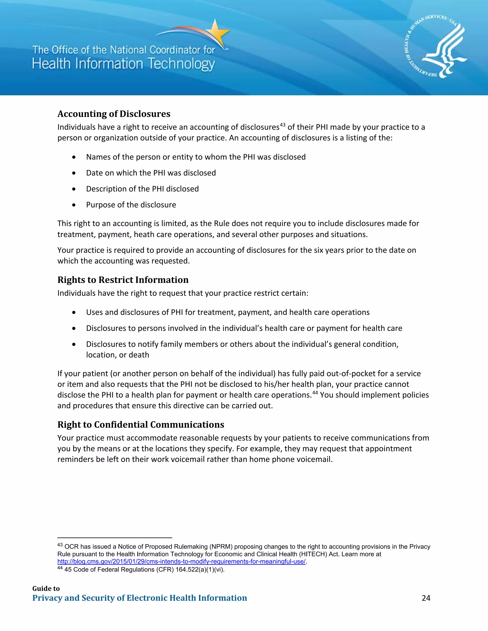 Guide to
Privacy and Security of Electronic Health Information 24
Accounting of Disclosures
Individuals have a right to receive an accounting of disclosures43
of their PHI made by your practice to a
person or organization outside of your practice. An accounting of disclosures is a listing of the:
• Names of the person or entity to whom the PHI was disclosed
• Date on which the PHI was disclosed
• Description of the PHI disclosed
• Purpose of the disclosure
This right to an accounting is limited, as the Rule does not require you to include disclosures made for
treatment, payment, heath care operations, and several other purposes and situations.
Your practice is required to provide an accounting of disclosures for the six years prior to the date on
which the accounting was requested.
Rights to Restrict Information
Individuals have the right to request that your practice restrict certain:
• Uses and disclosures of PHI for treatment, payment, and health care operations
• Disclosures to persons involved in the individual’s health care or payment for health care
• Disclosures to notify family members or others about the individual’s general condition,
location, or death
If your patient (or another person on behalf of the individual) has fully paid out-of-pocket for a service
or item and also requests that the PHI not be disclosed to his/her health plan, your practice cannot
disclose the PHI to a health plan for payment or health care operations.44
You should implement policies
and procedures that ensure this directive can be carried out.
Right to Confidential Communications
Your practice must accommodate reasonable requests by your patients to receive communications from
you by the means or at the locations they specify. For example, they may request that appointment
reminders be left on their work voicemail rather than home phone voicemail.
43
OCR has issued a Notice of Proposed Rulemaking (NPRM) proposing changes to the right to accounting provisions in the Privacy
Rule pursuant to the Health Information Technology for Economic and Clinical Health (HITECH) Act. Learn more at
http://blog.cms.gov/2015/01/29/cms-intends-to-modify-requirements-for-meaningful-use/.
44
45 Code of Federal Regulations (CFR) 164.522(a)(1)(vi).
 