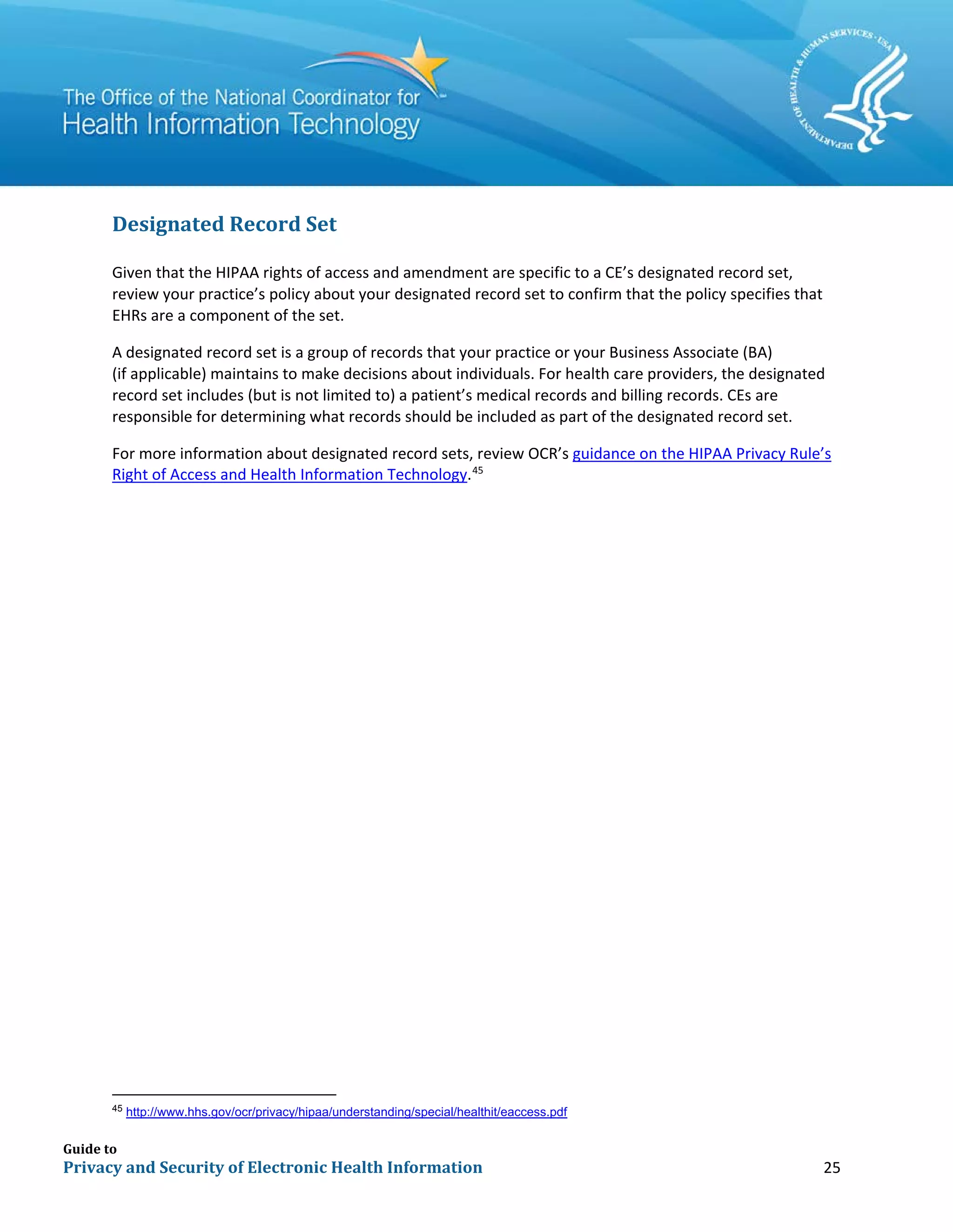 Guide to
Privacy and Security of Electronic Health Information 25
Designated Record Set
Given that the HIPAA rights of access and amendment are specific to a CE’s designated record set,
review your practice’s policy about your designated record set to confirm that the policy specifies that
EHRs are a component of the set.
A designated record set is a group of records that your practice or your Business Associate (BA)
(if applicable) maintains to make decisions about individuals. For health care providers, the designated
record set includes (but is not limited to) a patient’s medical records and billing records. CEs are
responsible for determining what records should be included as part of the designated record set.
For more information about designated record sets, review OCR’s guidance on the HIPAA Privacy Rule’s
Right of Access and Health Information Technology.45
45
http://www.hhs.gov/ocr/privacy/hipaa/understanding/special/healthit/eaccess.pdf
 