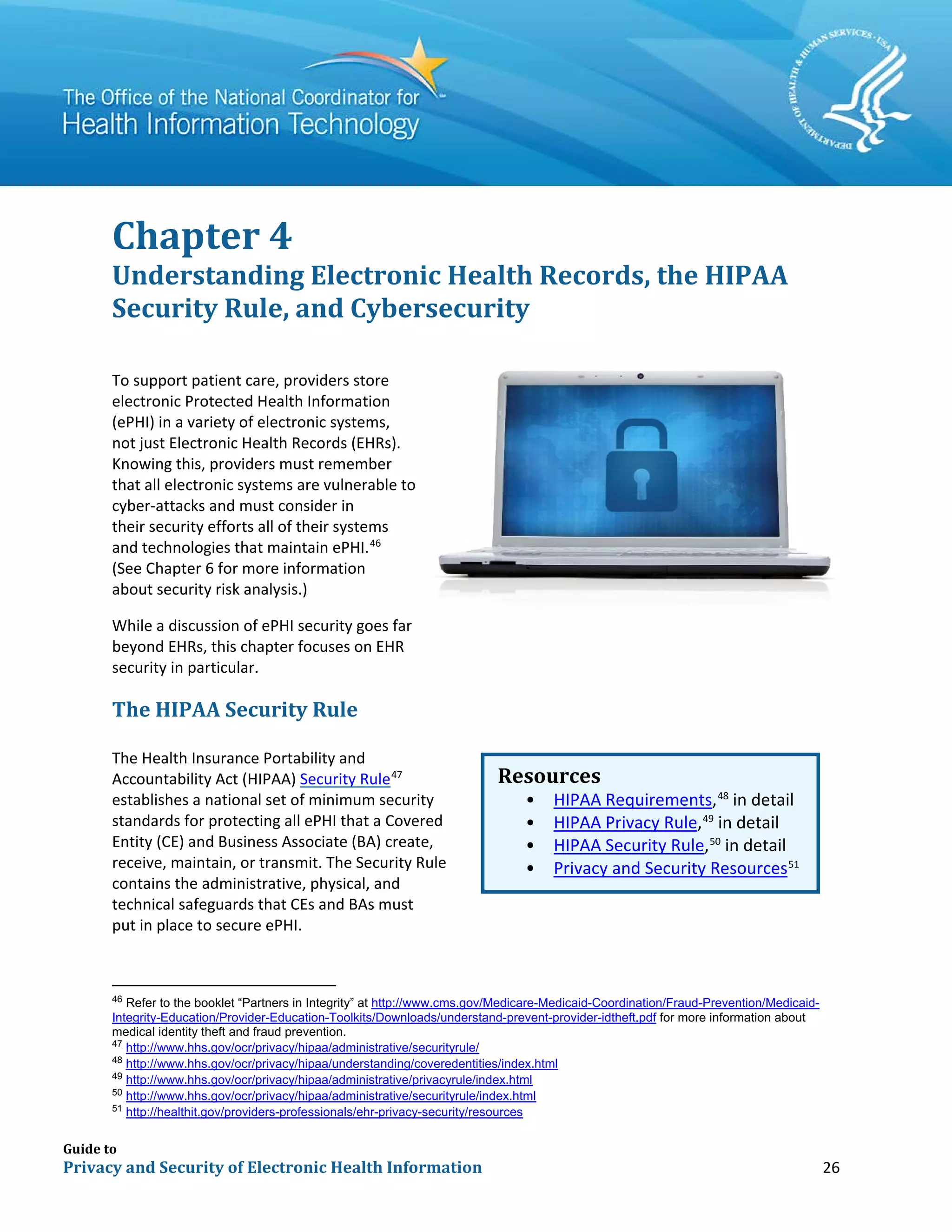 Guide to
Privacy and Security of Electronic Health Information 26
Chapter 4
Understanding Electronic Health Records, the HIPAA
Security Rule, and Cybersecurity
To support patient care, providers store
electronic Protected Health Information
(ePHI) in a variety of electronic systems,
not just Electronic Health Records (EHRs).
Knowing this, providers must remember
that all electronic systems are vulnerable to
cyber-attacks and must consider in
their security efforts all of their systems
and technologies that maintain ePHI.46
(See Chapter 6 for more information
about security risk analysis.)
While a discussion of ePHI security goes far
beyond EHRs, this chapter focuses on EHR
security in particular.
The HIPAA Security Rule
The Health Insurance Portability and
Accountability Act (HIPAA) Security Rule47
establishes a national set of minimum security
standards for protecting all ePHI that a Covered
Entity (CE) and Business Associate (BA) create,
receive, maintain, or transmit. The Security Rule
contains the administrative, physical, and
technical safeguards that CEs and BAs must
put in place to secure ePHI.
46
Refer to the booklet “Partners in Integrity” at http://www.cms.gov/Medicare-Medicaid-Coordination/Fraud-Prevention/Medicaid-
Integrity-Education/Provider-Education-Toolkits/Downloads/understand-prevent-provider-idtheft.pdf for more information about
medical identity theft and fraud prevention.
47
http://www.hhs.gov/ocr/privacy/hipaa/administrative/securityrule/
48
http://www.hhs.gov/ocr/privacy/hipaa/understanding/coveredentities/index.html
49
http://www.hhs.gov/ocr/privacy/hipaa/administrative/privacyrule/index.html
50
http://www.hhs.gov/ocr/privacy/hipaa/administrative/securityrule/index.html
51
http://healthit.gov/providers-professionals/ehr-privacy-security/resources
Resources
• HIPAA Requirements,48
in detail
• HIPAA Privacy Rule,49
in detail
• HIPAA Security Rule,50
in detail
• Privacy and Security Resources51
 
