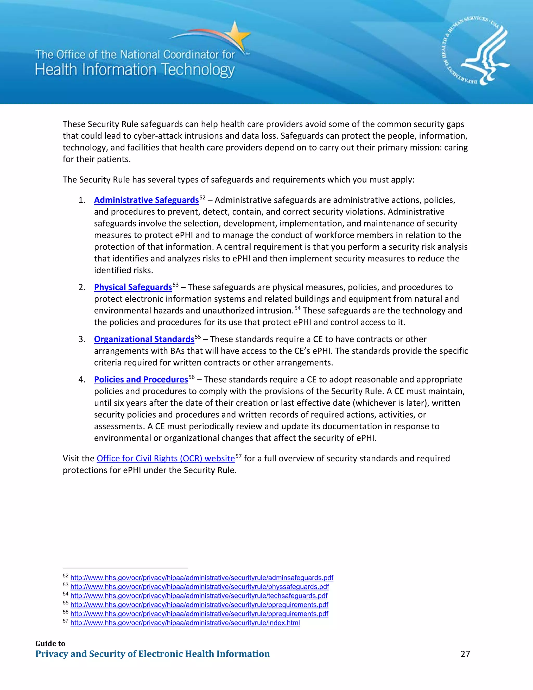 Guide to
Privacy and Security of Electronic Health Information 27
These Security Rule safeguards can help health care providers avoid some of the common security gaps
that could lead to cyber-attack intrusions and data loss. Safeguards can protect the people, information,
technology, and facilities that health care providers depend on to carry out their primary mission: caring
for their patients.
The Security Rule has several types of safeguards and requirements which you must apply:
1. Administrative Safeguards52
– Administrative safeguards are administrative actions, policies,
and procedures to prevent, detect, contain, and correct security violations. Administrative
safeguards involve the selection, development, implementation, and maintenance of security
measures to protect ePHI and to manage the conduct of workforce members in relation to the
protection of that information. A central requirement is that you perform a security risk analysis
that identifies and analyzes risks to ePHI and then implement security measures to reduce the
identified risks.
2. Physical Safeguards53
– These safeguards are physical measures, policies, and procedures to
protect electronic information systems and related buildings and equipment from natural and
environmental hazards and unauthorized intrusion.54
These safeguards are the technology and
the policies and procedures for its use that protect ePHI and control access to it.
3. Organizational Standards55
– These standards require a CE to have contracts or other
arrangements with BAs that will have access to the CE’s ePHI. The standards provide the specific
criteria required for written contracts or other arrangements.
4. Policies and Procedures56
– These standards require a CE to adopt reasonable and appropriate
policies and procedures to comply with the provisions of the Security Rule. A CE must maintain,
until six years after the date of their creation or last effective date (whichever is later), written
security policies and procedures and written records of required actions, activities, or
assessments. A CE must periodically review and update its documentation in response to
environmental or organizational changes that affect the security of ePHI.
Visit the Office for Civil Rights (OCR) website57
for a full overview of security standards and required
protections for ePHI under the Security Rule.
52 http://www.hhs.gov/ocr/privacy/hipaa/administrative/securityrule/adminsafeguards.pdf
53
http://www.hhs.gov/ocr/privacy/hipaa/administrative/securityrule/physsafeguards.pdf
54
http://www.hhs.gov/ocr/privacy/hipaa/administrative/securityrule/techsafeguards.pdf
55
http://www.hhs.gov/ocr/privacy/hipaa/administrative/securityrule/pprequirements.pdf
56
http://www.hhs.gov/ocr/privacy/hipaa/administrative/securityrule/pprequirements.pdf
57
http://www.hhs.gov/ocr/privacy/hipaa/administrative/securityrule/index.html
 