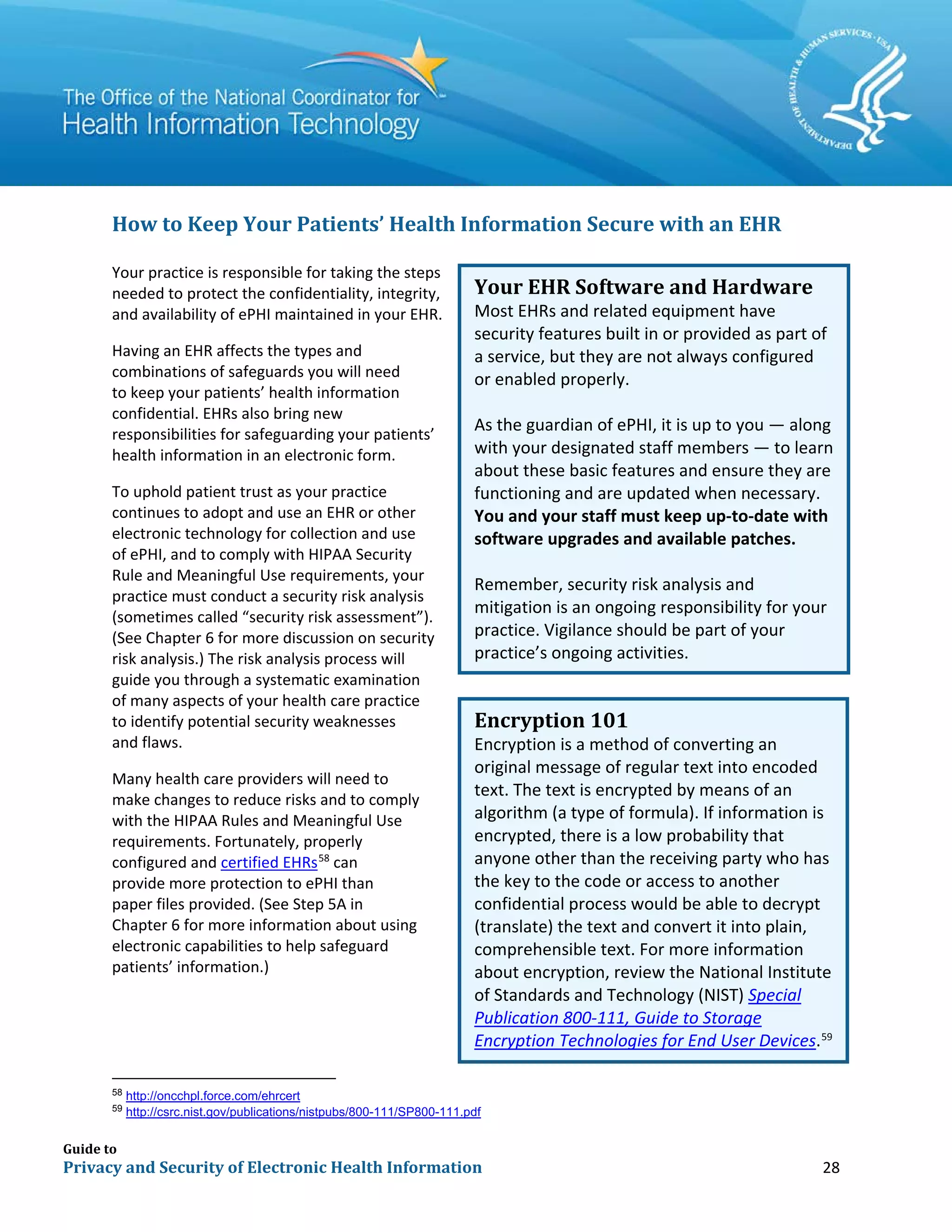 Guide to
Privacy and Security of Electronic Health Information 28
How to Keep Your Patients’ Health Information Secure with an EHR
Your practice is responsible for taking the steps
needed to protect the confidentiality, integrity,
and availability of ePHI maintained in your EHR.
Having an EHR affects the types and
combinations of safeguards you will need
to keep your patients’ health information
confidential. EHRs also bring new
responsibilities for safeguarding your patients’
health information in an electronic form.
To uphold patient trust as your practice
continues to adopt and use an EHR or other
electronic technology for collection and use
of ePHI, and to comply with HIPAA Security
Rule and Meaningful Use requirements, your
practice must conduct a security risk analysis
(sometimes called “security risk assessment”).
(See Chapter 6 for more discussion on security
risk analysis.) The risk analysis process will
guide you through a systematic examination
of many aspects of your health care practice
to identify potential security weaknesses
and flaws.
Many health care providers will need to
make changes to reduce risks and to comply
with the HIPAA Rules and Meaningful Use
requirements. Fortunately, properly
configured and certified EHRs58
can
provide more protection to ePHI than
paper files provided. (See Step 5A in
Chapter 6 for more information about using
electronic capabilities to help safeguard
patients’ information.)
58
http://oncchpl.force.com/ehrcert
59
http://csrc.nist.gov/publications/nistpubs/800-111/SP800-111.pdf
Your EHR Software and Hardware
Most EHRs and related equipment have
security features built in or provided as part of
a service, but they are not always configured
or enabled properly.
As the guardian of ePHI, it is up to you — along
with your designated staff members — to learn
about these basic features and ensure they are
functioning and are updated when necessary.
You and your staff must keep up-to-date with
software upgrades and available patches.
Remember, security risk analysis and
mitigation is an ongoing responsibility for your
practice. Vigilance should be part of your
practice’s ongoing activities.
Encryption 101
Encryption is a method of converting an
original message of regular text into encoded
text. The text is encrypted by means of an
algorithm (a type of formula). If information is
encrypted, there is a low probability that
anyone other than the receiving party who has
the key to the code or access to another
confidential process would be able to decrypt
(translate) the text and convert it into plain,
comprehensible text. For more information
about encryption, review the National Institute
of Standards and Technology (NIST) Special
Publication 800-111, Guide to Storage
Encryption Technologies for End User Devices.59
 