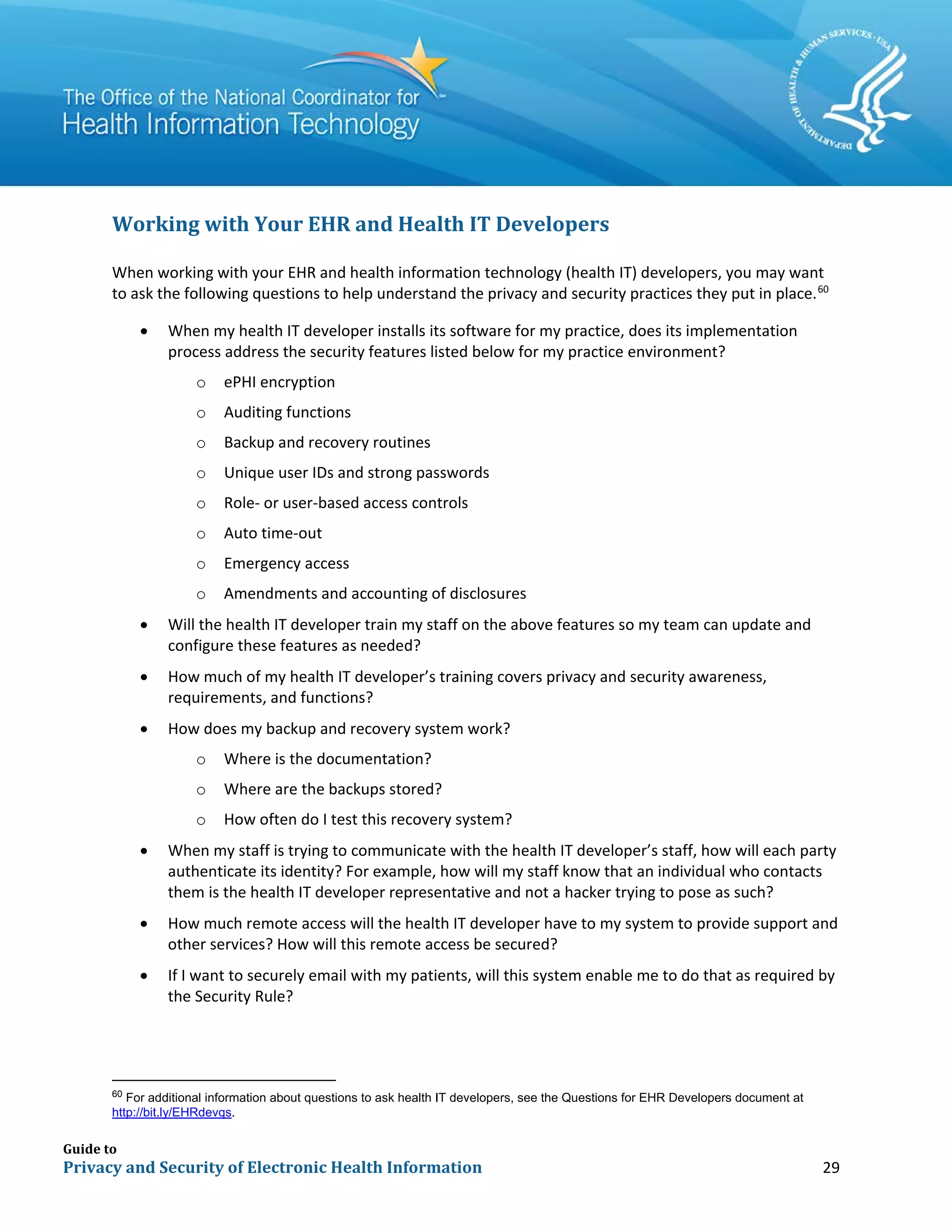 Guide to
Privacy and Security of Electronic Health Information 29
Working with Your EHR and Health IT Developers
When working with your EHR and health information technology (health IT) developers, you may want
to ask the following questions to help understand the privacy and security practices they put in place.60
• When my health IT developer installs its software for my practice, does its implementation
process address the security features listed below for my practice environment?
o ePHI encryption
o Auditing functions
o Backup and recovery routines
o Unique user IDs and strong passwords
o Role- or user-based access controls
o Auto time-out
o Emergency access
o Amendments and accounting of disclosures
• Will the health IT developer train my staff on the above features so my team can update and
configure these features as needed?
• How much of my health IT developer’s training covers privacy and security awareness,
requirements, and functions?
• How does my backup and recovery system work?
o Where is the documentation?
o Where are the backups stored?
o How often do I test this recovery system?
• When my staff is trying to communicate with the health IT developer’s staff, how will each party
authenticate its identity? For example, how will my staff know that an individual who contacts
them is the health IT developer representative and not a hacker trying to pose as such?
• How much remote access will the health IT developer have to my system to provide support and
other services? How will this remote access be secured?
• If I want to securely email with my patients, will this system enable me to do that as required by
the Security Rule?
60
For additional information about questions to ask health IT developers, see the Questions for EHR Developers document at
http://bit.ly/EHRdevqs.
 