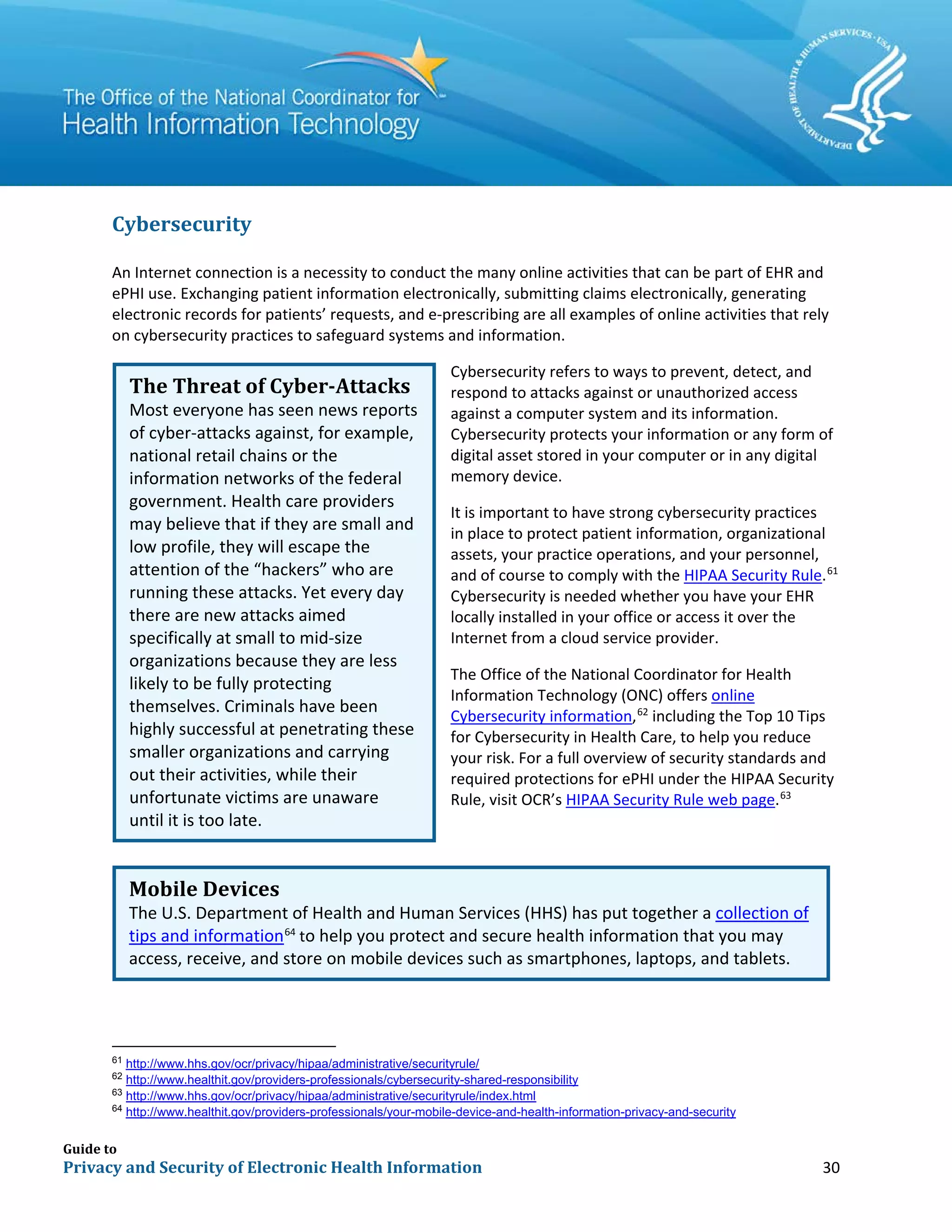 Guide to
Privacy and Security of Electronic Health Information 30
Cybersecurity
An Internet connection is a necessity to conduct the many online activities that can be part of EHR and
ePHI use. Exchanging patient information electronically, submitting claims electronically, generating
electronic records for patients’ requests, and e-prescribing are all examples of online activities that rely
on cybersecurity practices to safeguard systems and information.
Cybersecurity refers to ways to prevent, detect, and
respond to attacks against or unauthorized access
against a computer system and its information.
Cybersecurity protects your information or any form of
digital asset stored in your computer or in any digital
memory device.
It is important to have strong cybersecurity practices
in place to protect patient information, organizational
assets, your practice operations, and your personnel,
and of course to comply with the HIPAA Security Rule.61
Cybersecurity is needed whether you have your EHR
locally installed in your office or access it over the
Internet from a cloud service provider.
The Office of the National Coordinator for Health
Information Technology (ONC) offers online
Cybersecurity information,62
including the Top 10 Tips
for Cybersecurity in Health Care, to help you reduce
your risk. For a full overview of security standards and
required protections for ePHI under the HIPAA Security
Rule, visit OCR’s HIPAA Security Rule web page.63
61
http://www.hhs.gov/ocr/privacy/hipaa/administrative/securityrule/
62
http://www.healthit.gov/providers-professionals/cybersecurity-shared-responsibility
63
http://www.hhs.gov/ocr/privacy/hipaa/administrative/securityrule/index.html
64
http://www.healthit.gov/providers-professionals/your-mobile-device-and-health-information-privacy-and-security
The Threat of Cyber-Attacks
Most everyone has seen news reports
of cyber-attacks against, for example,
national retail chains or the
information networks of the federal
government. Health care providers
may believe that if they are small and
low profile, they will escape the
attention of the “hackers” who are
running these attacks. Yet every day
there are new attacks aimed
specifically at small to mid-size
organizations because they are less
likely to be fully protecting
themselves. Criminals have been
highly successful at penetrating these
smaller organizations and carrying
out their activities, while their
unfortunate victims are unaware
until it is too late.
Mobile Devices
The U.S. Department of Health and Human Services (HHS) has put together a collection of
tips and information64
to help you protect and secure health information that you may
access, receive, and store on mobile devices such as smartphones, laptops, and tablets.
 