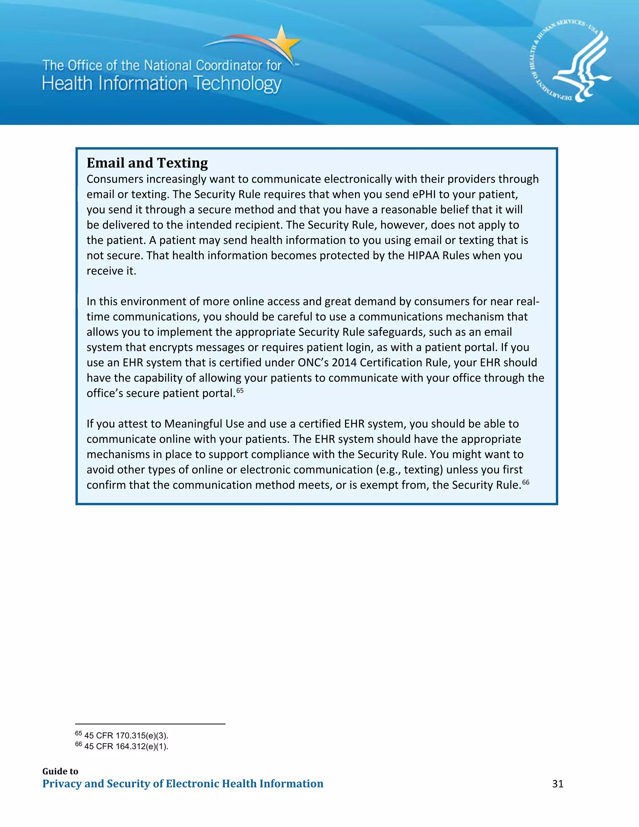 Guide to
Privacy and Security of Electronic Health Information 31
Email and Texting
Consumers increasingly want to communicate electronically with their providers through
email or texting. The Security Rule requires that when you send ePHI to your patient,
you send it through a secure method and that you have a reasonable belief that it will
be delivered to the intended recipient. The Security Rule, however, does not apply to
the patient. A patient may send health information to you using email or texting that is
not secure. That health information becomes protected by the HIPAA Rules when you
receive it.
In this environment of more online access and great demand by consumers for near real-
time communications, you should be careful to use a communications mechanism that
allows you to implement the appropriate Security Rule safeguards, such as an email
system that encrypts messages or requires patient login, as with a patient portal. If you
use an EHR system that is certified under ONC’s 2014 Certification Rule, your EHR should
have the capability of allowing your patients to communicate with your office through the
office’s secure patient portal.65
If you attest to Meaningful Use and use a certified EHR system, you should be able to
communicate online with your patients. The EHR system should have the appropriate
mechanisms in place to support compliance with the Security Rule. You might want to
avoid other types of online or electronic communication (e.g., texting) unless you first
confirm that the communication method meets, or is exempt from, the Security Rule.66
65
45 CFR 170.315(e)(3).
66
45 CFR 164.312(e)(1).
 