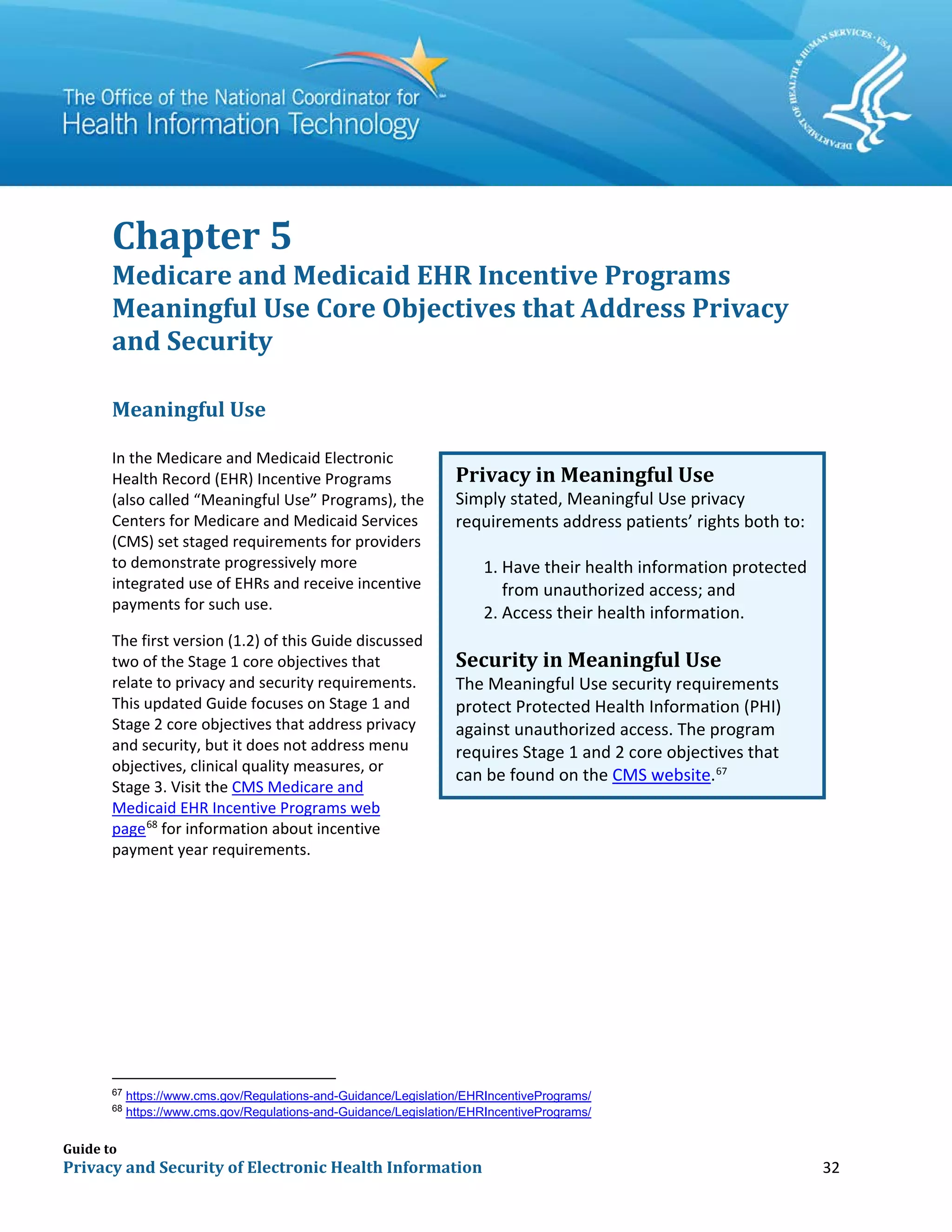 Guide to
Privacy and Security of Electronic Health Information 32
Chapter 5
Medicare and Medicaid EHR Incentive Programs
Meaningful Use Core Objectives that Address Privacy
and Security
Meaningful Use
In the Medicare and Medicaid Electronic
Health Record (EHR) Incentive Programs
(also called “Meaningful Use” Programs), the
Centers for Medicare and Medicaid Services
(CMS) set staged requirements for providers
to demonstrate progressively more
integrated use of EHRs and receive incentive
payments for such use.
The first version (1.2) of this Guide discussed
two of the Stage 1 core objectives that
relate to privacy and security requirements.
This updated Guide focuses on Stage 1 and
Stage 2 core objectives that address privacy
and security, but it does not address menu
objectives, clinical quality measures, or
Stage 3. Visit the CMS Medicare and
Medicaid EHR Incentive Programs web
page68
for information about incentive
payment year requirements.
67
https://www.cms.gov/Regulations-and-Guidance/Legislation/EHRIncentivePrograms/
68
https://www.cms.gov/Regulations-and-Guidance/Legislation/EHRIncentivePrograms/
Privacy in Meaningful Use
Simply stated, Meaningful Use privacy
requirements address patients’ rights both to:
1. Have their health information protected
from unauthorized access; and
2. Access their health information.
Security in Meaningful Use
The Meaningful Use security requirements
protect Protected Health Information (PHI)
against unauthorized access. The program
requires Stage 1 and 2 core objectives that
can be found on the CMS website.67
 