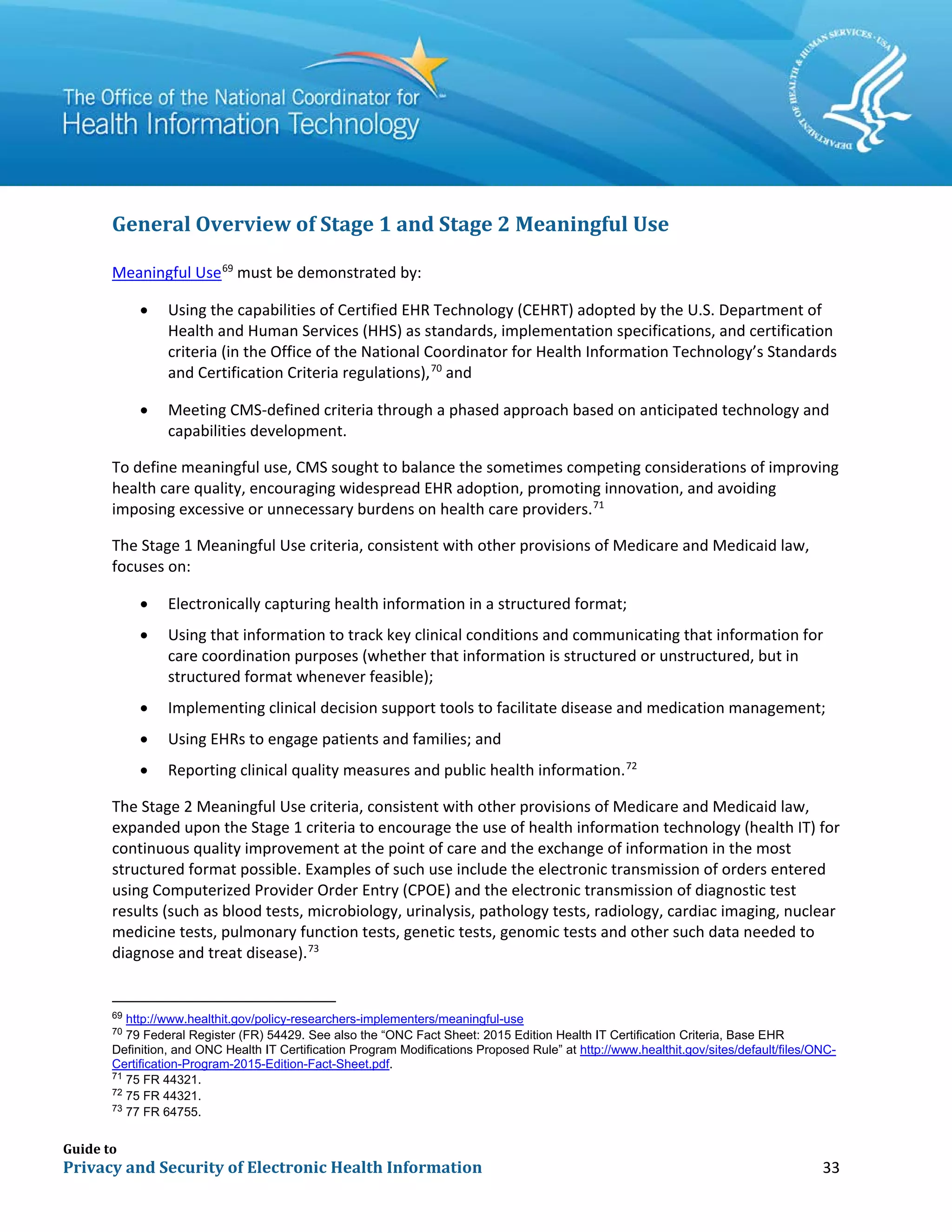 Guide to
Privacy and Security of Electronic Health Information 33
General Overview of Stage 1 and Stage 2 Meaningful Use
Meaningful Use69
must be demonstrated by:
• Using the capabilities of Certified EHR Technology (CEHRT) adopted by the U.S. Department of
Health and Human Services (HHS) as standards, implementation specifications, and certification
criteria (in the Office of the National Coordinator for Health Information Technology’s Standards
and Certification Criteria regulations),70
and
• Meeting CMS-defined criteria through a phased approach based on anticipated technology and
capabilities development.
To define meaningful use, CMS sought to balance the sometimes competing considerations of improving
health care quality, encouraging widespread EHR adoption, promoting innovation, and avoiding
imposing excessive or unnecessary burdens on health care providers.71
The Stage 1 Meaningful Use criteria, consistent with other provisions of Medicare and Medicaid law,
focuses on:
• Electronically capturing health information in a structured format;
• Using that information to track key clinical conditions and communicating that information for
care coordination purposes (whether that information is structured or unstructured, but in
structured format whenever feasible);
• Implementing clinical decision support tools to facilitate disease and medication management;
• Using EHRs to engage patients and families; and
• Reporting clinical quality measures and public health information.72
The Stage 2 Meaningful Use criteria, consistent with other provisions of Medicare and Medicaid law,
expanded upon the Stage 1 criteria to encourage the use of health information technology (health IT) for
continuous quality improvement at the point of care and the exchange of information in the most
structured format possible. Examples of such use include the electronic transmission of orders entered
using Computerized Provider Order Entry (CPOE) and the electronic transmission of diagnostic test
results (such as blood tests, microbiology, urinalysis, pathology tests, radiology, cardiac imaging, nuclear
medicine tests, pulmonary function tests, genetic tests, genomic tests and other such data needed to
diagnose and treat disease).73
69
http://www.healthit.gov/policy-researchers-implementers/meaningful-use
70
79 Federal Register (FR) 54429. See also the “ONC Fact Sheet: 2015 Edition Health IT Certification Criteria, Base EHR
Definition, and ONC Health IT Certification Program Modifications Proposed Rule” at http://www.healthit.gov/sites/default/files/ONC-
Certification-Program-2015-Edition-Fact-Sheet.pdf.
71
75 FR 44321.
72
75 FR 44321.
73
77 FR 64755.
 