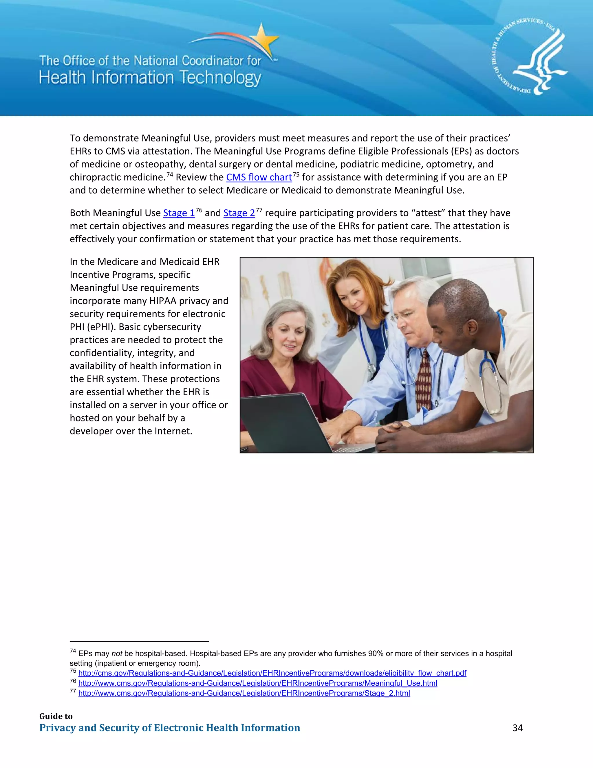 Guide to
Privacy and Security of Electronic Health Information 34
To demonstrate Meaningful Use, providers must meet measures and report the use of their practices’
EHRs to CMS via attestation. The Meaningful Use Programs define Eligible Professionals (EPs) as doctors
of medicine or osteopathy, dental surgery or dental medicine, podiatric medicine, optometry, and
chiropractic medicine.74
Review the CMS flow chart75
for assistance with determining if you are an EP
and to determine whether to select Medicare or Medicaid to demonstrate Meaningful Use.
Both Meaningful Use Stage 176
and Stage 277
require participating providers to “attest” that they have
met certain objectives and measures regarding the use of the EHRs for patient care. The attestation is
effectively your confirmation or statement that your practice has met those requirements.
In the Medicare and Medicaid EHR
Incentive Programs, specific
Meaningful Use requirements
incorporate many HIPAA privacy and
security requirements for electronic
PHI (ePHI). Basic cybersecurity
practices are needed to protect the
confidentiality, integrity, and
availability of health information in
the EHR system. These protections
are essential whether the EHR is
installed on a server in your office or
hosted on your behalf by a
developer over the Internet.
74
EPs may not be hospital-based. Hospital-based EPs are any provider who furnishes 90% or more of their services in a hospital
setting (inpatient or emergency room).
75
http://cms.gov/Regulations-and-Guidance/Legislation/EHRIncentivePrograms/downloads/eligibility_flow_chart.pdf
76
http://www.cms.gov/Regulations-and-Guidance/Legislation/EHRIncentivePrograms/Meaningful_Use.html
77
http://www.cms.gov/Regulations-and-Guidance/Legislation/EHRIncentivePrograms/Stage_2.html
 
