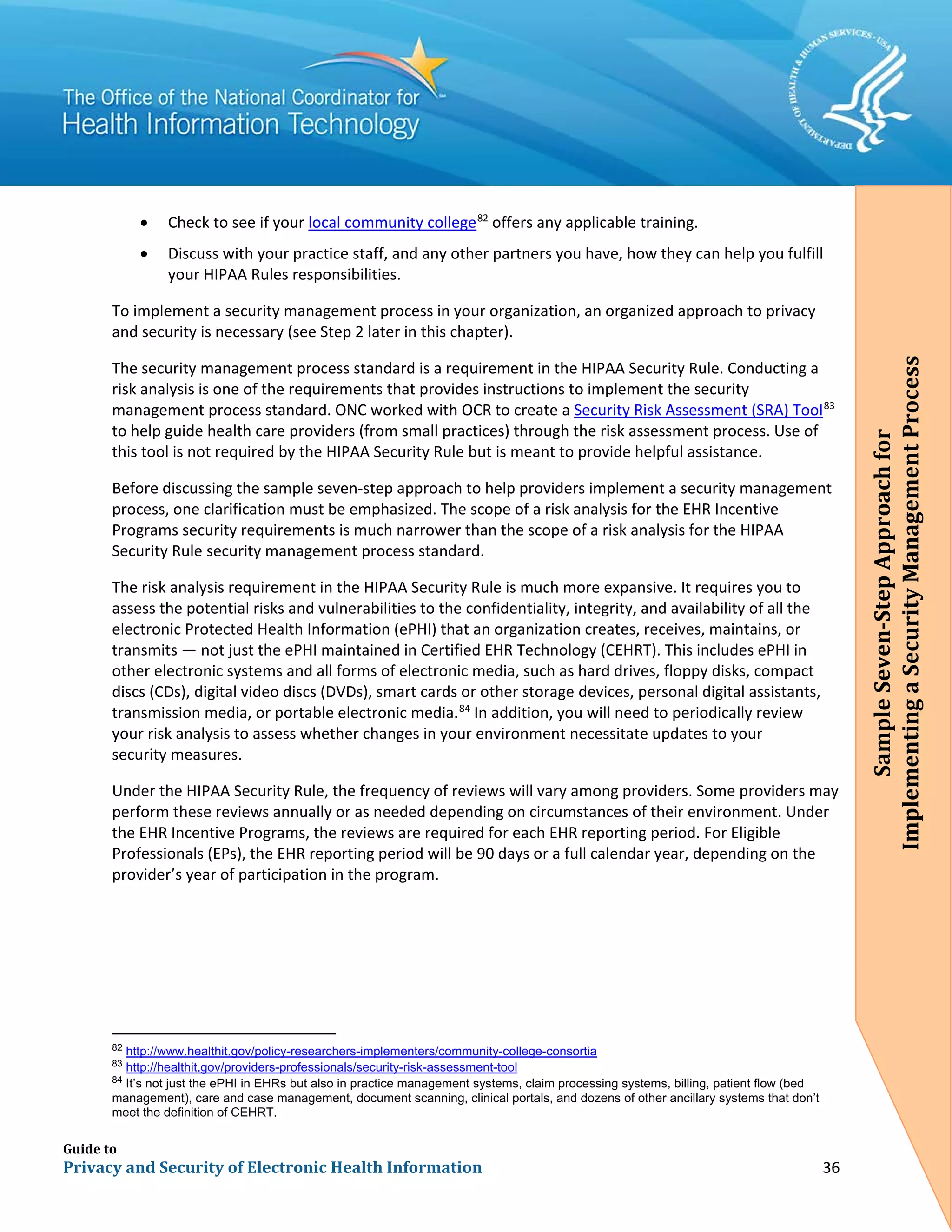 Guide to
Privacy and Security of Electronic Health Information 36
• Check to see if your local community college82
offers any applicable training.
• Discuss with your practice staff, and any other partners you have, how they can help you fulfill
your HIPAA Rules responsibilities.
To implement a security management process in your organization, an organized approach to privacy
and security is necessary (see Step 2 later in this chapter).
The security management process standard is a requirement in the HIPAA Security Rule. Conducting a
risk analysis is one of the requirements that provides instructions to implement the security
management process standard. ONC worked with OCR to create a Security Risk Assessment (SRA) Tool83
to help guide health care providers (from small practices) through the risk assessment process. Use of
this tool is not required by the HIPAA Security Rule but is meant to provide helpful assistance.
Before discussing the sample seven-step approach to help providers implement a security management
process, one clarification must be emphasized. The scope of a risk analysis for the EHR Incentive
Programs security requirements is much narrower than the scope of a risk analysis for the HIPAA
Security Rule security management process standard.
The risk analysis requirement in the HIPAA Security Rule is much more expansive. It requires you to
assess the potential risks and vulnerabilities to the confidentiality, integrity, and availability of all the
electronic Protected Health Information (ePHI) that an organization creates, receives, maintains, or
transmits — not just the ePHI maintained in Certified EHR Technology (CEHRT). This includes ePHI in
other electronic systems and all forms of electronic media, such as hard drives, floppy disks, compact
discs (CDs), digital video discs (DVDs), smart cards or other storage devices, personal digital assistants,
transmission media, or portable electronic media.84
In addition, you will need to periodically review
your risk analysis to assess whether changes in your environment necessitate updates to your
security measures.
Under the HIPAA Security Rule, the frequency of reviews will vary among providers. Some providers may
perform these reviews annually or as needed depending on circumstances of their environment. Under
the EHR Incentive Programs, the reviews are required for each EHR reporting period. For Eligible
Professionals (EPs), the EHR reporting period will be 90 days or a full calendar year, depending on the
provider’s year of participation in the program.
82
http://www.healthit.gov/policy-researchers-implementers/community-college-consortia
83
http://healthit.gov/providers-professionals/security-risk-assessment-tool
84
It’s not just the ePHI in EHRs but also in practice management systems, claim processing systems, billing, patient flow (bed
management), care and case management, document scanning, clinical portals, and dozens of other ancillary systems that don’t
meet the definition of CEHRT.
SampleSeven-StepApproachfor
ImplementingaSecurityManagementProcess
 