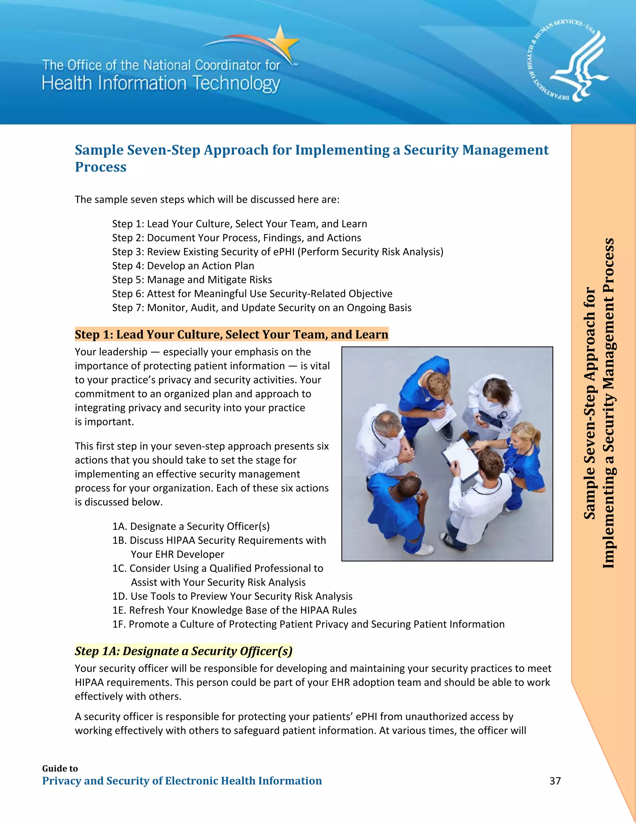 Guide to
Privacy and Security of Electronic Health Information 37
Sample Seven-Step Approach for Implementing a Security Management
Process
The sample seven steps which will be discussed here are:
Step 1: Lead Your Culture, Select Your Team, and Learn
Step 2: Document Your Process, Findings, and Actions
Step 3: Review Existing Security of ePHI (Perform Security Risk Analysis)
Step 4: Develop an Action Plan
Step 5: Manage and Mitigate Risks
Step 6: Attest for Meaningful Use Security-Related Objective
Step 7: Monitor, Audit, and Update Security on an Ongoing Basis
Step 1: Lead Your Culture, Select Your Team, and Learn
Your leadership — especially your emphasis on the
importance of protecting patient information — is vital
to your practice’s privacy and security activities. Your
commitment to an organized plan and approach to
integrating privacy and security into your practice
is important.
This first step in your seven-step approach presents six
actions that you should take to set the stage for
implementing an effective security management
process for your organization. Each of these six actions
is discussed below.
1A. Designate a Security Officer(s)
1B. Discuss HIPAA Security Requirements with
Your EHR Developer
1C. Consider Using a Qualified Professional to
Assist with Your Security Risk Analysis
1D. Use Tools to Preview Your Security Risk Analysis
1E. Refresh Your Knowledge Base of the HIPAA Rules
1F. Promote a Culture of Protecting Patient Privacy and Securing Patient Information
Step 1A: Designate a Security Officer(s)
Your security officer will be responsible for developing and maintaining your security practices to meet
HIPAA requirements. This person could be part of your EHR adoption team and should be able to work
effectively with others.
A security officer is responsible for protecting your patients’ ePHI from unauthorized access by
working effectively with others to safeguard patient information. At various times, the officer will
SampleSeven-StepApproachfor
ImplementingaSecurityManagementProcess
SampleSeven-StepApproachfor
ImplementingaSecurityManagementProcess
 