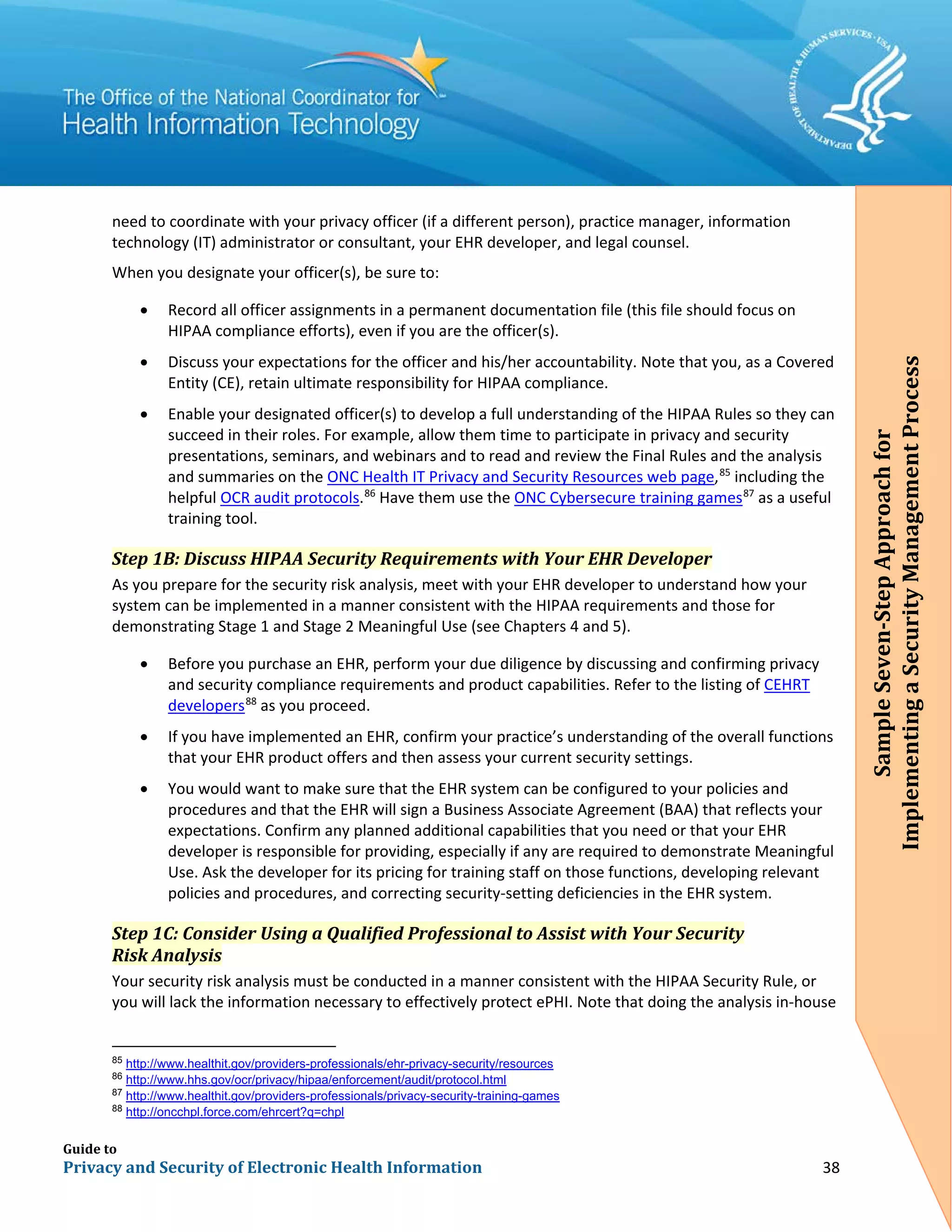 Guide to
Privacy and Security of Electronic Health Information 38
need to coordinate with your privacy officer (if a different person), practice manager, information
technology (IT) administrator or consultant, your EHR developer, and legal counsel.
When you designate your officer(s), be sure to:
• Record all officer assignments in a permanent documentation file (this file should focus on
HIPAA compliance efforts), even if you are the officer(s).
• Discuss your expectations for the officer and his/her accountability. Note that you, as a Covered
Entity (CE), retain ultimate responsibility for HIPAA compliance.
• Enable your designated officer(s) to develop a full understanding of the HIPAA Rules so they can
succeed in their roles. For example, allow them time to participate in privacy and security
presentations, seminars, and webinars and to read and review the Final Rules and the analysis
and summaries on the ONC Health IT Privacy and Security Resources web page,85
including the
helpful OCR audit protocols.86
Have them use the ONC Cybersecure training games87
as a useful
training tool.
Step 1B: Discuss HIPAA Security Requirements with Your EHR Developer
As you prepare for the security risk analysis, meet with your EHR developer to understand how your
system can be implemented in a manner consistent with the HIPAA requirements and those for
demonstrating Stage 1 and Stage 2 Meaningful Use (see Chapters 4 and 5).
• Before you purchase an EHR, perform your due diligence by discussing and confirming privacy
and security compliance requirements and product capabilities. Refer to the listing of CEHRT
developers88
as you proceed.
• If you have implemented an EHR, confirm your practice’s understanding of the overall functions
that your EHR product offers and then assess your current security settings.
• You would want to make sure that the EHR system can be configured to your policies and
procedures and that the EHR will sign a Business Associate Agreement (BAA) that reflects your
expectations. Confirm any planned additional capabilities that you need or that your EHR
developer is responsible for providing, especially if any are required to demonstrate Meaningful
Use. Ask the developer for its pricing for training staff on those functions, developing relevant
policies and procedures, and correcting security-setting deficiencies in the EHR system.
Step 1C: Consider Using a Qualified Professional to Assist with Your Security
Risk Analysis
Your security risk analysis must be conducted in a manner consistent with the HIPAA Security Rule, or
you will lack the information necessary to effectively protect ePHI. Note that doing the analysis in-house
85
http://www.healthit.gov/providers-professionals/ehr-privacy-security/resources
86
http://www.hhs.gov/ocr/privacy/hipaa/enforcement/audit/protocol.html
87
http://www.healthit.gov/providers-professionals/privacy-security-training-games
88
http://oncchpl.force.com/ehrcert?q=chpl
SampleSeven-StepApproachfor
ImplementingaSecurityManagementProcess
 