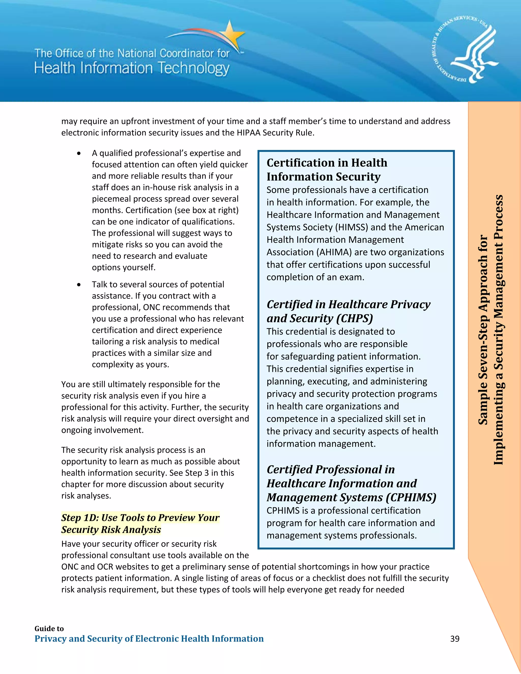 Guide to
Privacy and Security of Electronic Health Information 39
may require an upfront investment of your time and a staff member’s time to understand and address
electronic information security issues and the HIPAA Security Rule.
• A qualified professional’s expertise and
focused attention can often yield quicker
and more reliable results than if your
staff does an in-house risk analysis in a
piecemeal process spread over several
months. Certification (see box at right)
can be one indicator of qualifications.
The professional will suggest ways to
mitigate risks so you can avoid the
need to research and evaluate
options yourself.
• Talk to several sources of potential
assistance. If you contract with a
professional, ONC recommends that
you use a professional who has relevant
certification and direct experience
tailoring a risk analysis to medical
practices with a similar size and
complexity as yours.
You are still ultimately responsible for the
security risk analysis even if you hire a
professional for this activity. Further, the security
risk analysis will require your direct oversight and
ongoing involvement.
The security risk analysis process is an
opportunity to learn as much as possible about
health information security. See Step 3 in this
chapter for more discussion about security
risk analyses.
Step 1D: Use Tools to Preview Your
Security Risk Analysis
Have your security officer or security risk
professional consultant use tools available on the
ONC and OCR websites to get a preliminary sense of potential shortcomings in how your practice
protects patient information. A single listing of areas of focus or a checklist does not fulfill the security
risk analysis requirement, but these types of tools will help everyone get ready for needed
Certification in Health
Information Security
Some professionals have a certification
in health information. For example, the
Healthcare Information and Management
Systems Society (HIMSS) and the American
Health Information Management
Association (AHIMA) are two organizations
that offer certifications upon successful
completion of an exam.
Certified in Healthcare Privacy
and Security (CHPS)
This credential is designated to
professionals who are responsible
for safeguarding patient information.
This credential signifies expertise in
planning, executing, and administering
privacy and security protection programs
in health care organizations and
competence in a specialized skill set in
the privacy and security aspects of health
information management.
Certified Professional in
Healthcare Information and
Management Systems (CPHIMS)
CPHIMS is a professional certification
program for health care information and
management systems professionals.
SampleSeven-StepApproachfor
ImplementingaSecurityManagementProcess
 