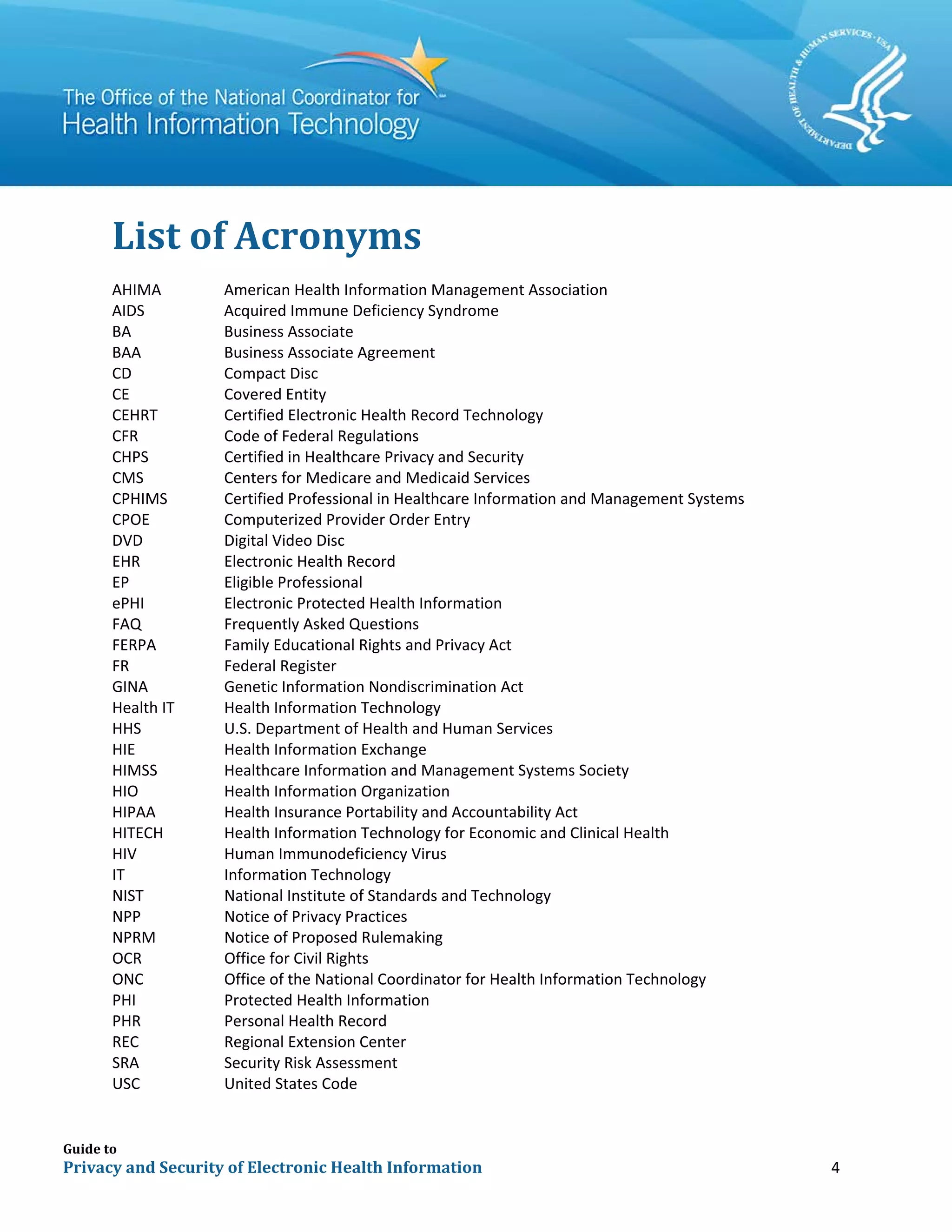 Guide to
Privacy and Security of Electronic Health Information 4
List of Acronyms
AHIMA American Health Information Management Association
AIDS Acquired Immune Deficiency Syndrome
BA Business Associate
BAA Business Associate Agreement
CD Compact Disc
CE Covered Entity
CEHRT Certified Electronic Health Record Technology
CFR Code of Federal Regulations
CHPS Certified in Healthcare Privacy and Security
CMS Centers for Medicare and Medicaid Services
CPHIMS Certified Professional in Healthcare Information and Management Systems
CPOE Computerized Provider Order Entry
DVD Digital Video Disc
EHR Electronic Health Record
EP Eligible Professional
ePHI Electronic Protected Health Information
FAQ Frequently Asked Questions
FERPA Family Educational Rights and Privacy Act
FR Federal Register
GINA Genetic Information Nondiscrimination Act
Health IT Health Information Technology
HHS U.S. Department of Health and Human Services
HIE Health Information Exchange
HIMSS Healthcare Information and Management Systems Society
HIO Health Information Organization
HIPAA Health Insurance Portability and Accountability Act
HITECH Health Information Technology for Economic and Clinical Health
HIV Human Immunodeficiency Virus
IT Information Technology
NIST National Institute of Standards and Technology
NPP Notice of Privacy Practices
NPRM Notice of Proposed Rulemaking
OCR Office for Civil Rights
ONC Office of the National Coordinator for Health Information Technology
PHI Protected Health Information
PHR Personal Health Record
REC Regional Extension Center
SRA Security Risk Assessment
USC United States Code
 