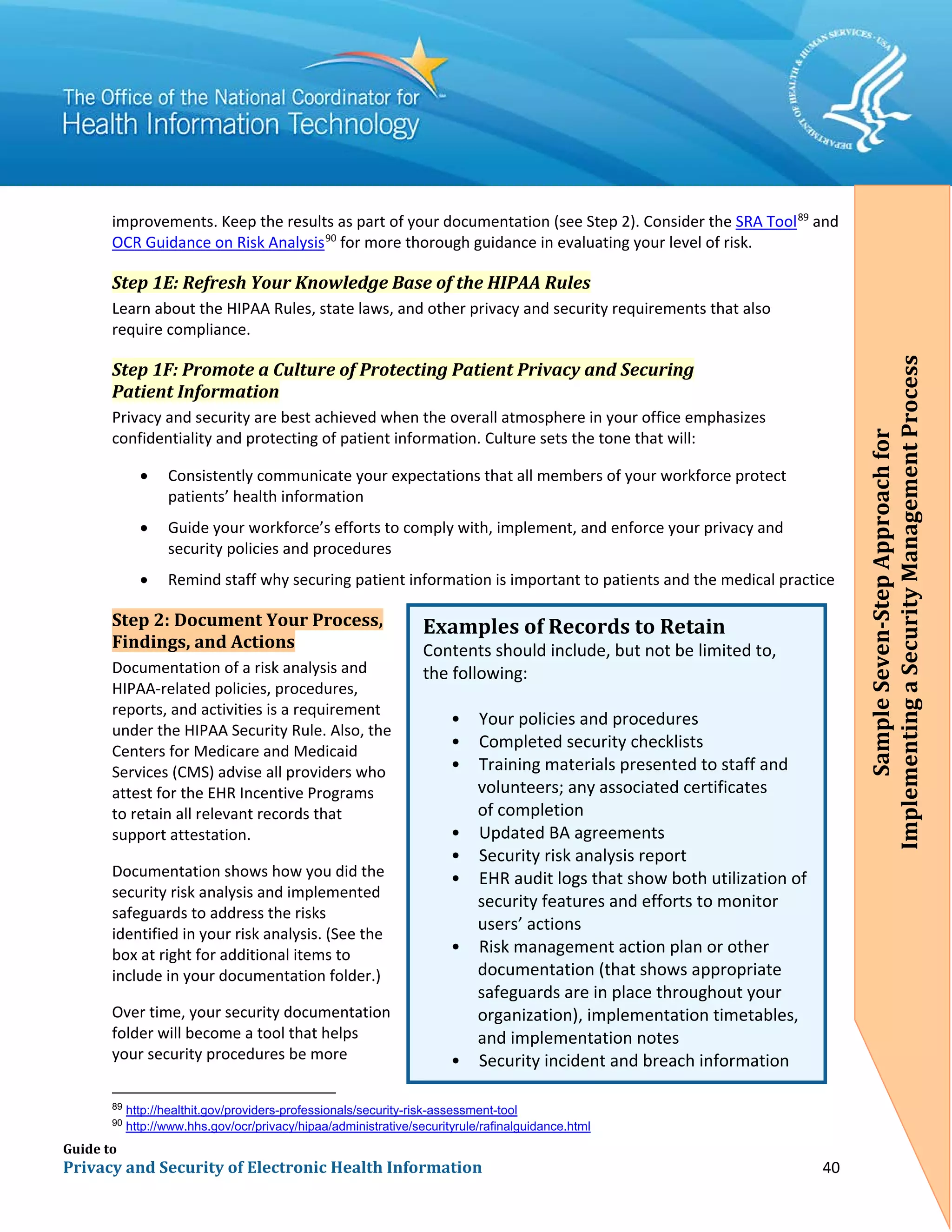 Guide to
Privacy and Security of Electronic Health Information 40
improvements. Keep the results as part of your documentation (see Step 2). Consider the SRA Tool89
and
OCR Guidance on Risk Analysis90
for more thorough guidance in evaluating your level of risk.
Step 1E: Refresh Your Knowledge Base of the HIPAA Rules
Learn about the HIPAA Rules, state laws, and other privacy and security requirements that also
require compliance.
Step 1F: Promote a Culture of Protecting Patient Privacy and Securing
Patient Information
Privacy and security are best achieved when the overall atmosphere in your office emphasizes
confidentiality and protecting of patient information. Culture sets the tone that will:
• Consistently communicate your expectations that all members of your workforce protect
patients’ health information
• Guide your workforce’s efforts to comply with, implement, and enforce your privacy and
security policies and procedures
• Remind staff why securing patient information is important to patients and the medical practice
Step 2: Document Your Process,
Findings, and Actions
Documentation of a risk analysis and
HIPAA-related policies, procedures,
reports, and activities is a requirement
under the HIPAA Security Rule. Also, the
Centers for Medicare and Medicaid
Services (CMS) advise all providers who
attest for the EHR Incentive Programs
to retain all relevant records that
support attestation.
Documentation shows how you did the
security risk analysis and implemented
safeguards to address the risks
identified in your risk analysis. (See the
box at right for additional items to
include in your documentation folder.)
Over time, your security documentation
folder will become a tool that helps
your security procedures be more
89
http://healthit.gov/providers-professionals/security-risk-assessment-tool
90
http://www.hhs.gov/ocr/privacy/hipaa/administrative/securityrule/rafinalguidance.html
Examples of Records to Retain
Contents should include, but not be limited to,
the following:
• Your policies and procedures
• Completed security checklists
• Training materials presented to staff and
volunteers; any associated certificates
of completion
• Updated BA agreements
• Security risk analysis report
• EHR audit logs that show both utilization of
security features and efforts to monitor
users’ actions
• Risk management action plan or other
documentation (that shows appropriate
safeguards are in place throughout your
organization), implementation timetables,
and implementation notes
• Security incident and breach information
SampleSeven-StepApproachfor
ImplementingaSecurityManagementProcess
 