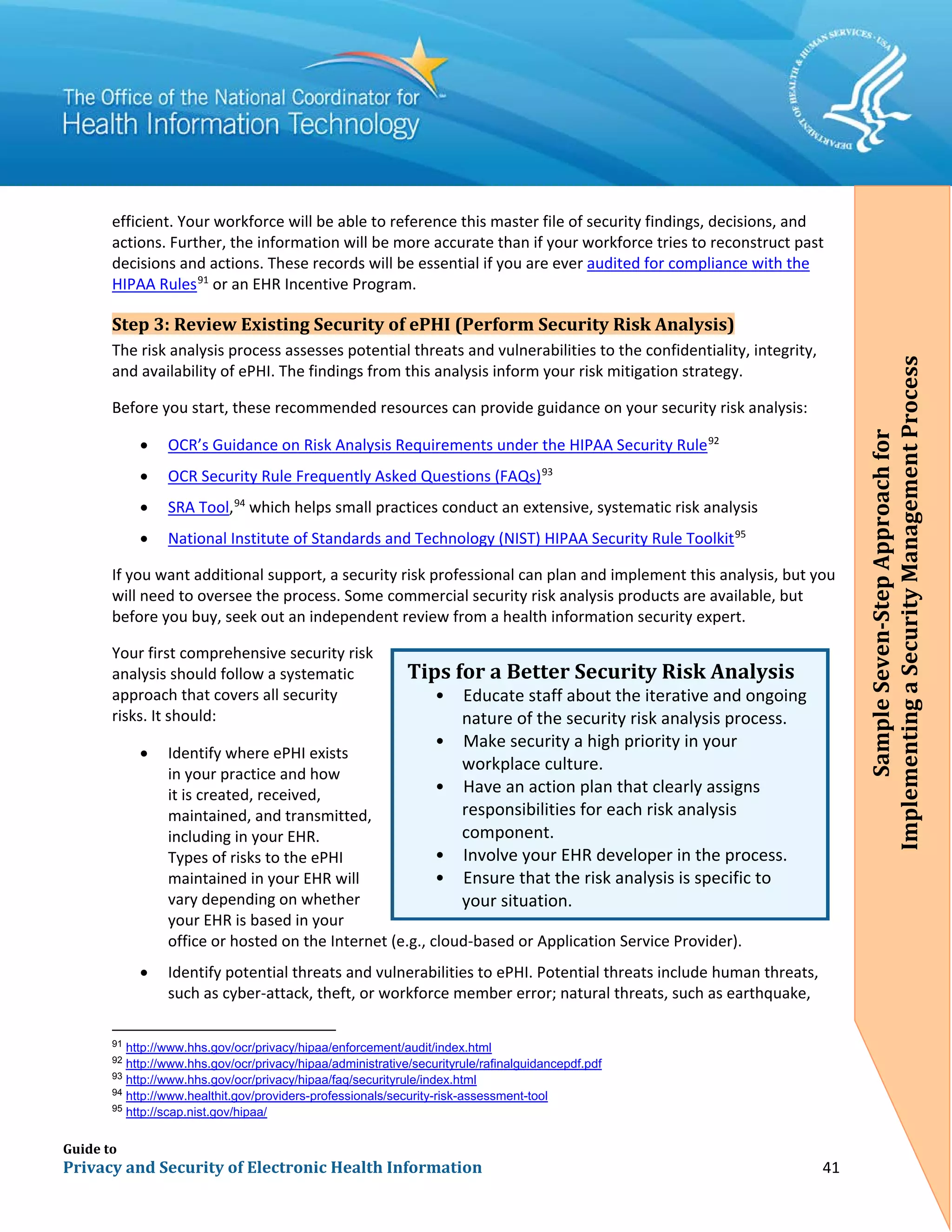 Guide to
Privacy and Security of Electronic Health Information 41
efficient. Your workforce will be able to reference this master file of security findings, decisions, and
actions. Further, the information will be more accurate than if your workforce tries to reconstruct past
decisions and actions. These records will be essential if you are ever audited for compliance with the
HIPAA Rules91
or an EHR Incentive Program.
Step 3: Review Existing Security of ePHI (Perform Security Risk Analysis)
The risk analysis process assesses potential threats and vulnerabilities to the confidentiality, integrity,
and availability of ePHI. The findings from this analysis inform your risk mitigation strategy.
Before you start, these recommended resources can provide guidance on your security risk analysis:
• OCR’s Guidance on Risk Analysis Requirements under the HIPAA Security Rule92
• OCR Security Rule Frequently Asked Questions (FAQs)93
• SRA Tool,94
which helps small practices conduct an extensive, systematic risk analysis
• National Institute of Standards and Technology (NIST) HIPAA Security Rule Toolkit95
If you want additional support, a security risk professional can plan and implement this analysis, but you
will need to oversee the process. Some commercial security risk analysis products are available, but
before you buy, seek out an independent review from a health information security expert.
Your first comprehensive security risk
analysis should follow a systematic
approach that covers all security
risks. It should:
• Identify where ePHI exists
in your practice and how
it is created, received,
maintained, and transmitted,
including in your EHR.
Types of risks to the ePHI
maintained in your EHR will
vary depending on whether
your EHR is based in your
office or hosted on the Internet (e.g., cloud-based or Application Service Provider).
• Identify potential threats and vulnerabilities to ePHI. Potential threats include human threats,
such as cyber-attack, theft, or workforce member error; natural threats, such as earthquake,
91
http://www.hhs.gov/ocr/privacy/hipaa/enforcement/audit/index.html
92
http://www.hhs.gov/ocr/privacy/hipaa/administrative/securityrule/rafinalguidancepdf.pdf
93
http://www.hhs.gov/ocr/privacy/hipaa/faq/securityrule/index.html
94
http://www.healthit.gov/providers-professionals/security-risk-assessment-tool
95
http://scap.nist.gov/hipaa/
Tips for a Better Security Risk Analysis
• Educate staff about the iterative and ongoing
nature of the security risk analysis process.
• Make security a high priority in your
workplace culture.
• Have an action plan that clearly assigns
responsibilities for each risk analysis
•
component.
Involve your EHR developer in the process.
• Ensure that the risk analysis is specific to
your situation.
SampleSeven-StepApproachfor
ImplementingaSecurityManagementProcess
 