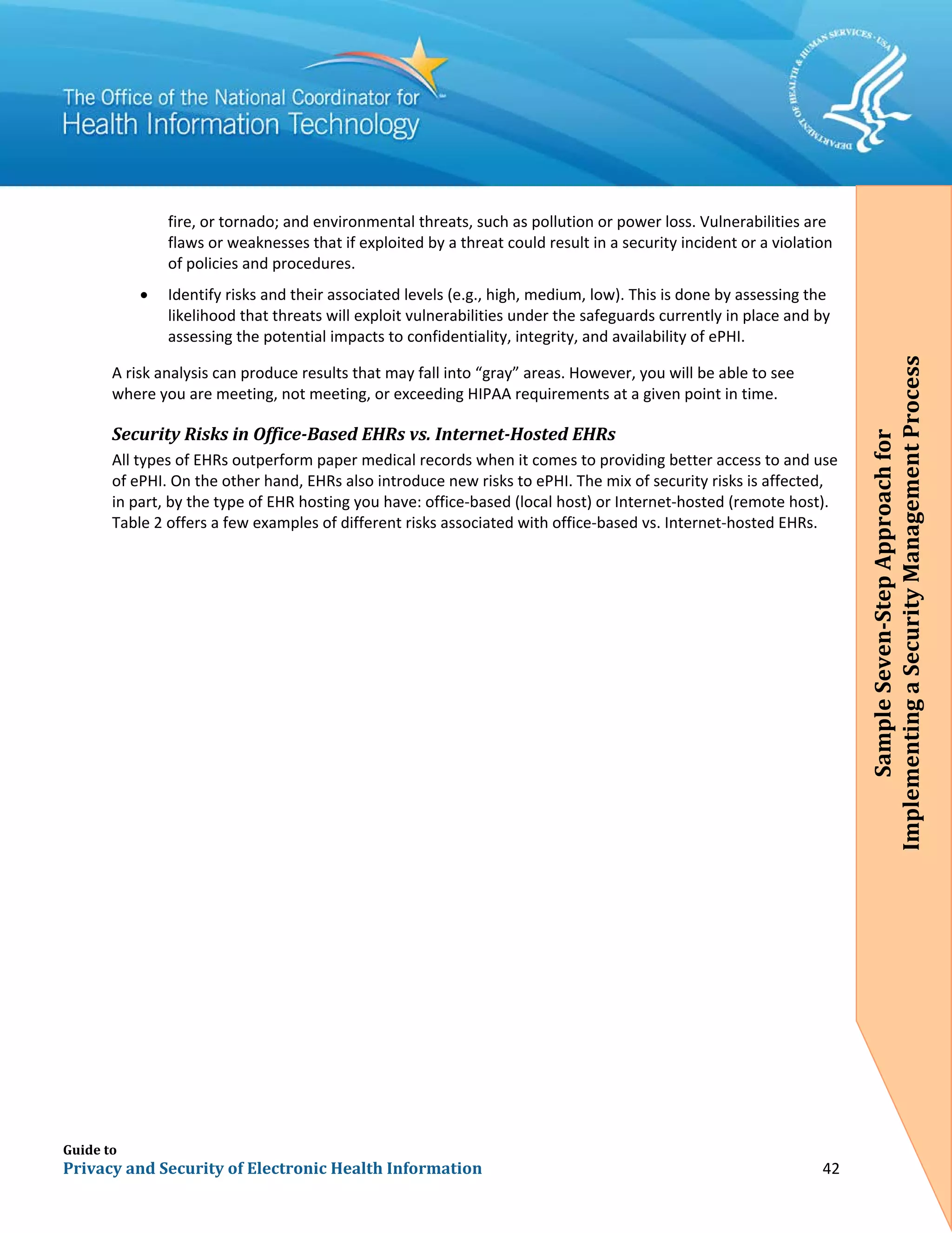 Guide to
Privacy and Security of Electronic Health Information 42
fire, or tornado; and environmental threats, such as pollution or power loss. Vulnerabilities are
flaws or weaknesses that if exploited by a threat could result in a security incident or a violation
of policies and procedures.
• Identify risks and their associated levels (e.g., high, medium, low). This is done by assessing the
likelihood that threats will exploit vulnerabilities under the safeguards currently in place and by
assessing the potential impacts to confidentiality, integrity, and availability of ePHI.
A risk analysis can produce results that may fall into “gray” areas. However, you will be able to see
where you are meeting, not meeting, or exceeding HIPAA requirements at a given point in time.
Security Risks in Office-Based EHRs vs. Internet-Hosted EHRs
All types of EHRs outperform paper medical records when it comes to providing better access to and use
of ePHI. On the other hand, EHRs also introduce new risks to ePHI. The mix of security risks is affected,
in part, by the type of EHR hosting you have: office-based (local host) or Internet-hosted (remote host).
Table 2 offers a few examples of different risks associated with office-based vs. Internet-hosted EHRs.
SampleSeven-StepApproachfor
ImplementingaSecurityManagementProcess
 