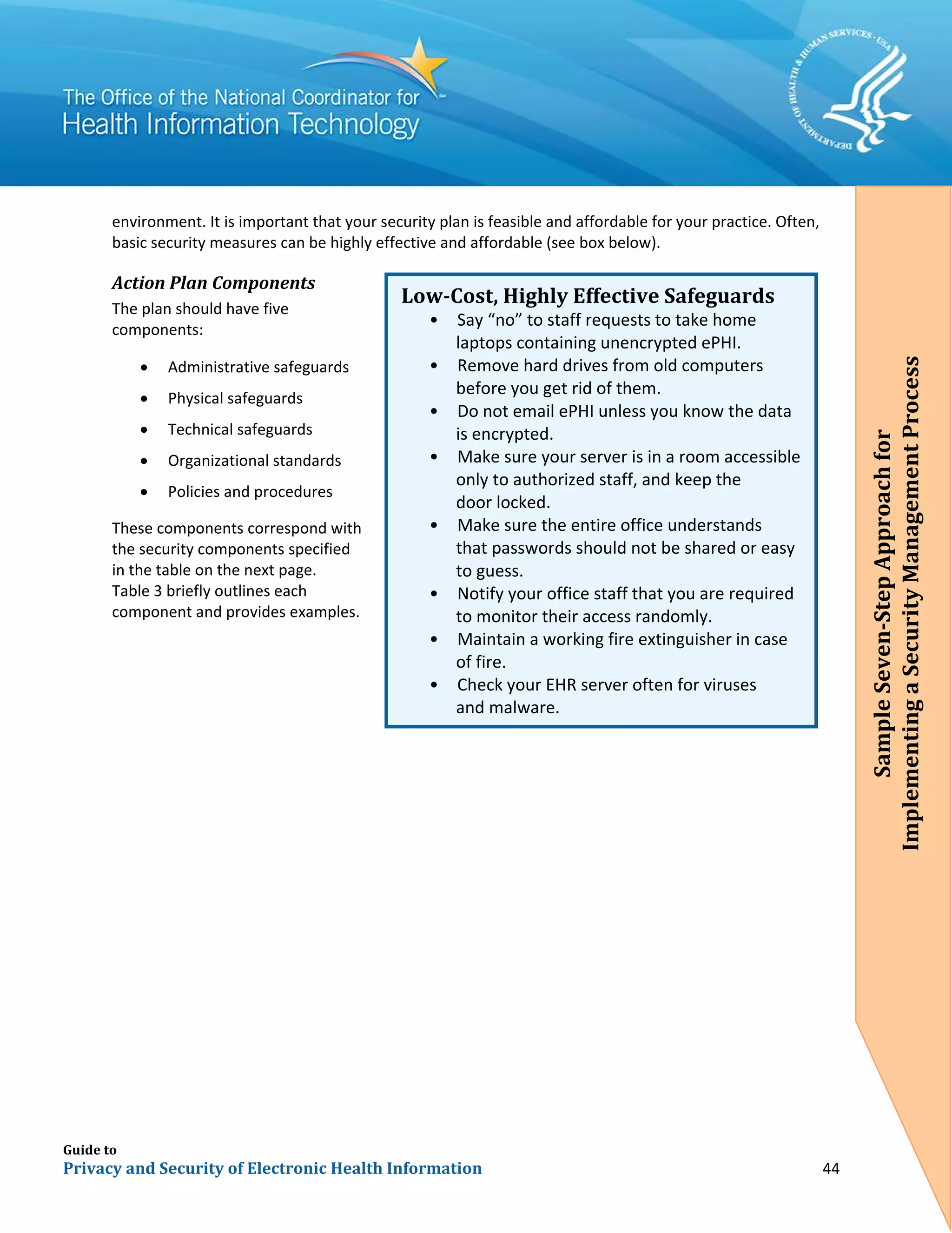 Guide to
Privacy and Security of Electronic Health Information 44
environment. It is important that your security plan is feasible and affordable for your practice. Often,
basic security measures can be highly effective and affordable (see box below).
Action Plan Components
The plan should have five
components:
• Administrative safeguards
• Physical safeguards
• Technical safeguards
• Organizational standards
• Policies and procedures
These components correspond with
the security components specified
in the table on the next page.
Table 3 briefly outlines each
component and provides examples.
Low-Cost, Highly Effective Safeguards
• Say “no” to staff requests to take home
laptops containing unencrypted ePHI.
• Remove hard drives from old computers
before you get rid of them.
• Do not email ePHI unless you know the data
is encrypted.
• Make sure your server is in a room accessible
only to authorized staff, and keep the
door locked.
• Make sure the entire office understands
that passwords should not be shared or easy
•
to guess.
Notify your office staff that you are required
to monitor their access randomly.
• Maintain a working fire extinguisher in case
of fire.
• Check your EHR server often for viruses
and malware.
SampleSeven-StepApproachfor
ImplementingaSecurityManagementProcess
 