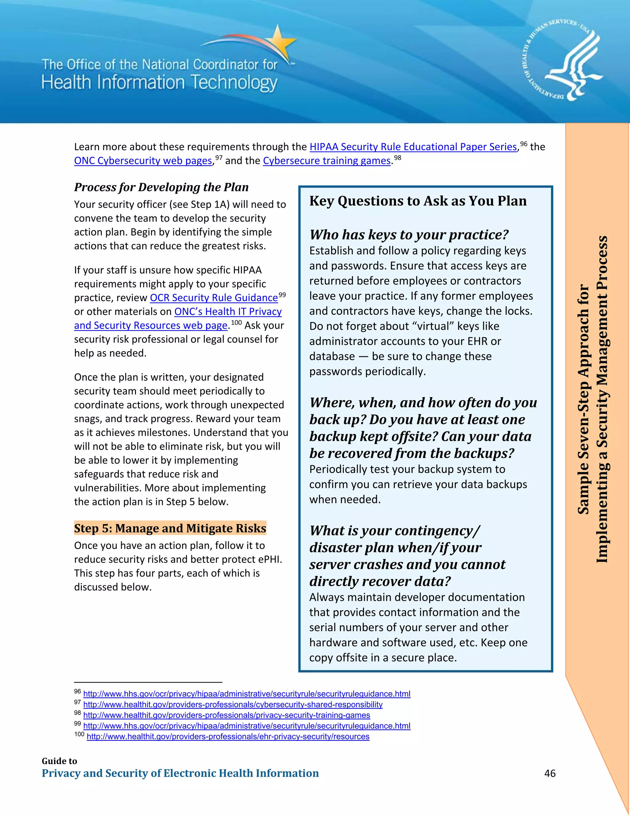 Guide to
Privacy and Security of Electronic Health Information 46
Learn more about these requirements through the HIPAA Security Rule Educational Paper Series,96
the
ONC Cybersecurity web pages,97
and the Cybersecure training games.98
Process for Developing the Plan
Your security officer (see Step 1A) will need to
convene the team to develop the security
action plan. Begin by identifying the simple
actions that can reduce the greatest risks.
If your staff is unsure how specific HIPAA
requirements might apply to your specific
practice, review OCR Security Rule Guidance99
or other materials on ONC’s Health IT Privacy
and Security Resources web page.100
Ask your
security risk professional or legal counsel for
help as needed.
Once the plan is written, your designated
security team should meet periodically to
coordinate actions, work through unexpected
snags, and track progress. Reward your team
as it achieves milestones. Understand that you
will not be able to eliminate risk, but you will
be able to lower it by implementing
safeguards that reduce risk and
vulnerabilities. More about implementing
the action plan is in Step 5 below.
Step 5: Manage and Mitigate Risks
Once you have an action plan, follow it to
reduce security risks and better protect ePHI.
This step has four parts, each of which is
discussed below.
96
http://www.hhs.gov/ocr/privacy/hipaa/administrative/securityrule/securityruleguidance.html
97
http://www.healthit.gov/providers-professionals/cybersecurity-shared-responsibility
98
http://www.healthit.gov/providers-professionals/privacy-security-training-games
99
http://www.hhs.gov/ocr/privacy/hipaa/administrative/securityrule/securityruleguidance.html
100
http://www.healthit.gov/providers-professionals/ehr-privacy-security/resources
Key Questions to Ask as You Plan
Who has keys to your practice?
Establish and follow a policy regarding keys
and passwords. Ensure that access keys are
returned before employees or contractors
leave your practice. If any former employees
and contractors have keys, change the locks.
Do not forget about “virtual” keys like
administrator accounts to your EHR or
database — be sure to change these
passwords periodically.
Where, when, and how often do you
back up? Do you have at least one
backup kept offsite? Can your data
be recovered from the backups?
Periodically test your backup system to
confirm you can retrieve your data backups
when needed.
What is your contingency/
disaster plan when/if your
server crashes and you cannot
directly recover data?
Always maintain developer documentation
that provides contact information and the
serial numbers of your server and other
hardware and software used, etc. Keep one
copy offsite in a secure place.
SampleSeven-StepApproachfor
ImplementingaSecurityManagementProcess
 