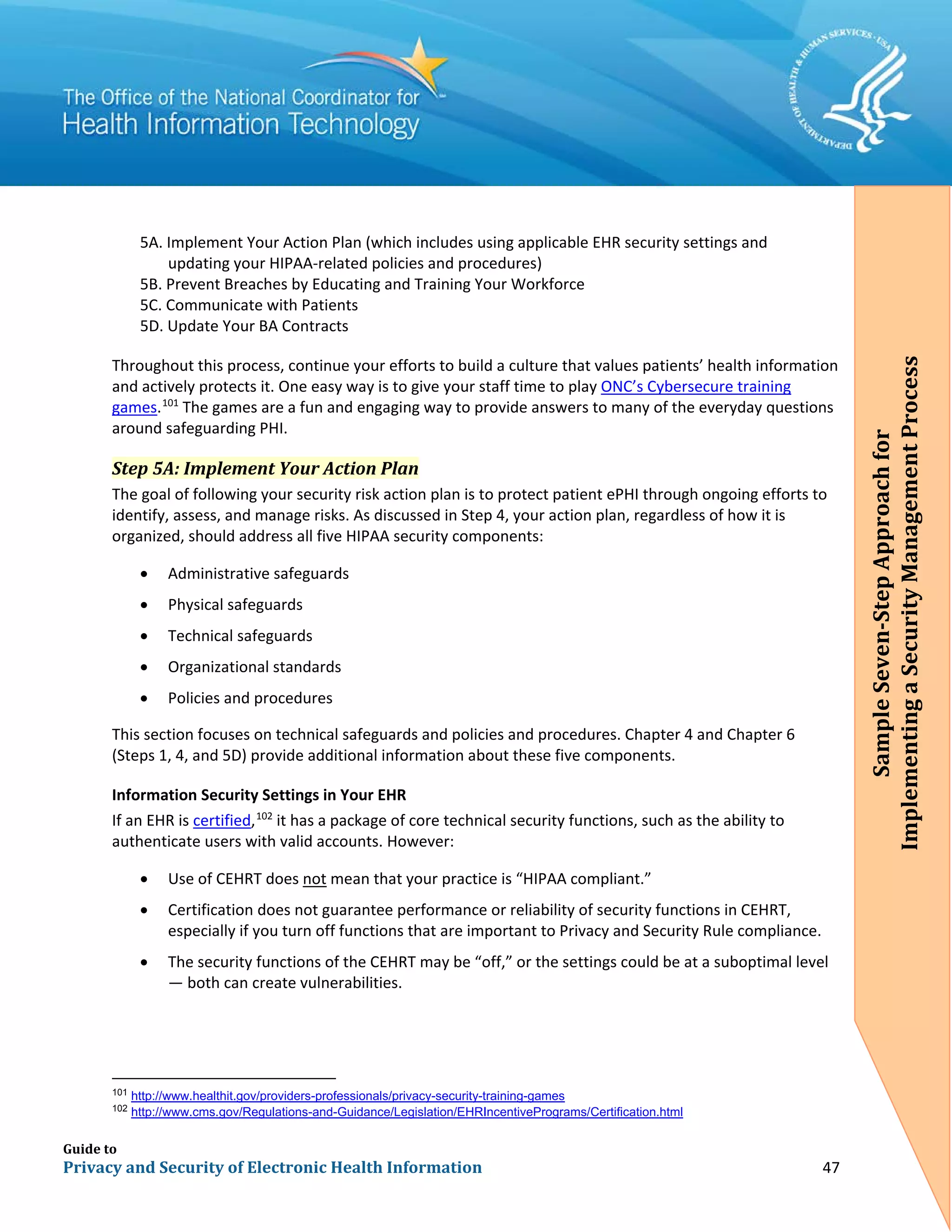Guide to
Privacy and Security of Electronic Health Information 47
5A. Implement Your Action Plan (which includes using applicable EHR security settings and
updating your HIPAA-related policies and procedures)
5B. Prevent Breaches by Educating and Training Your Workforce
5C. Communicate with Patients
5D. Update Your BA Contracts
Throughout this process, continue your efforts to build a culture that values patients’ health information
and actively protects it. One easy way is to give your staff time to play ONC’s Cybersecure training
games.101
The games are a fun and engaging way to provide answers to many of the everyday questions
around safeguarding PHI.
Step 5A: Implement Your Action Plan
The goal of following your security risk action plan is to protect patient ePHI through ongoing efforts to
identify, assess, and manage risks. As discussed in Step 4, your action plan, regardless of how it is
organized, should address all five HIPAA security components:
• Administrative safeguards
• Physical safeguards
• Technical safeguards
• Organizational standards
• Policies and procedures
This section focuses on technical safeguards and policies and procedures. Chapter 4 and Chapter 6
(Steps 1, 4, and 5D) provide additional information about these five components.
Information Security Settings in Your EHR
If an EHR is certified,102
it has a package of core technical security functions, such as the ability to
authenticate users with valid accounts. However:
• Use of CEHRT does not mean that your practice is “HIPAA compliant.”
• Certification does not guarantee performance or reliability of security functions in CEHRT,
especially if you turn off functions that are important to Privacy and Security Rule compliance.
• The security functions of the CEHRT may be “off,” or the settings could be at a suboptimal level
— both can create vulnerabilities.
101
http://www.healthit.gov/providers-professionals/privacy-security-training-games
102
http://www.cms.gov/Regulations-and-Guidance/Legislation/EHRIncentivePrograms/Certification.html
SampleSeven-StepApproachfor
ImplementingaSecurityManagementProcess
 