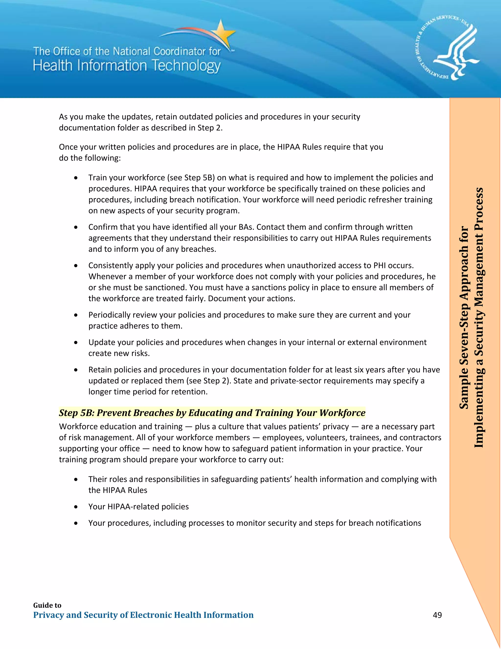Guide to
Privacy and Security of Electronic Health Information 49
As you make the updates, retain outdated policies and procedures in your security
documentation folder as described in Step 2.
Once your written policies and procedures are in place, the HIPAA Rules require that you
do the following:
• Train your workforce (see Step 5B) on what is required and how to implement the policies and
procedures. HIPAA requires that your workforce be specifically trained on these policies and
procedures, including breach notification. Your workforce will need periodic refresher training
on new aspects of your security program.
• Confirm that you have identified all your BAs. Contact them and confirm through written
agreements that they understand their responsibilities to carry out HIPAA Rules requirements
and to inform you of any breaches.
• Consistently apply your policies and procedures when unauthorized access to PHI occurs.
Whenever a member of your workforce does not comply with your policies and procedures, he
or she must be sanctioned. You must have a sanctions policy in place to ensure all members of
the workforce are treated fairly. Document your actions.
• Periodically review your policies and procedures to make sure they are current and your
practice adheres to them.
• Update your policies and procedures when changes in your internal or external environment
create new risks.
• Retain policies and procedures in your documentation folder for at least six years after you have
updated or replaced them (see Step 2). State and private-sector requirements may specify a
longer time period for retention.
Step 5B: Prevent Breaches by Educating and Training Your Workforce
Workforce education and training — plus a culture that values patients’ privacy — are a necessary part
of risk management. All of your workforce members — employees, volunteers, trainees, and contractors
supporting your office — need to know how to safeguard patient information in your practice. Your
training program should prepare your workforce to carry out:
• Their roles and responsibilities in safeguarding patients’ health information and complying with
the HIPAA Rules
• Your HIPAA-related policies
• Your procedures, including processes to monitor security and steps for breach notifications
SampleSeven-StepApproachfor
ImplementingaSecurityManagementProcess
 