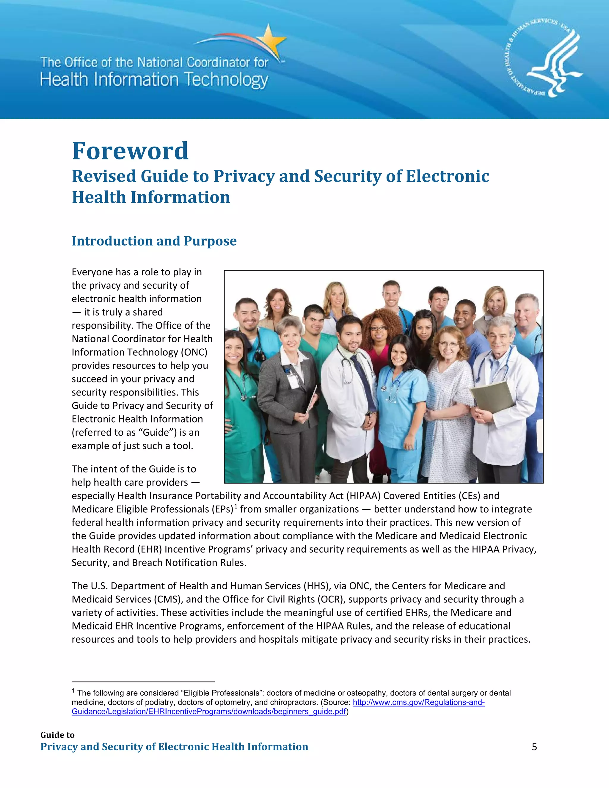 Guide to
Privacy and Security of Electronic Health Information 5
Foreword
Revised Guide to Privacy and Security of Electronic
Health Information
Introduction and Purpose
Everyone has a role to play in
the privacy and security of
electronic health information
— it is truly a shared
responsibility. The Office of the
National Coordinator for Health
Information Technology (ONC)
provides resources to help you
succeed in your privacy and
security responsibilities. This
Guide to Privacy and Security of
Electronic Health Information
(referred to as “Guide”) is an
example of just such a tool.
The intent of the Guide is to
help health care providers ―
especially Health Insurance Portability and Accountability Act (HIPAA) Covered Entities (CEs) and
Medicare Eligible Professionals (EPs)1
from smaller organizations ― better understand how to integrate
federal health information privacy and security requirements into their practices. This new version of
the Guide provides updated information about compliance with the Medicare and Medicaid Electronic
Health Record (EHR) Incentive Programs’ privacy and security requirements as well as the HIPAA Privacy,
Security, and Breach Notification Rules.
The U.S. Department of Health and Human Services (HHS), via ONC, the Centers for Medicare and
Medicaid Services (CMS), and the Office for Civil Rights (OCR), supports privacy and security through a
variety of activities. These activities include the meaningful use of certified EHRs, the Medicare and
Medicaid EHR Incentive Programs, enforcement of the HIPAA Rules, and the release of educational
resources and tools to help providers and hospitals mitigate privacy and security risks in their practices.
1
The following are considered “Eligible Professionals”: doctors of medicine or osteopathy, doctors of dental surgery or dental
medicine, doctors of podiatry, doctors of optometry, and chiropractors. (Source: http://www.cms.gov/Regulations-and-
Guidance/Legislation/EHRIncentivePrograms/downloads/beginners_guide.pdf)
 