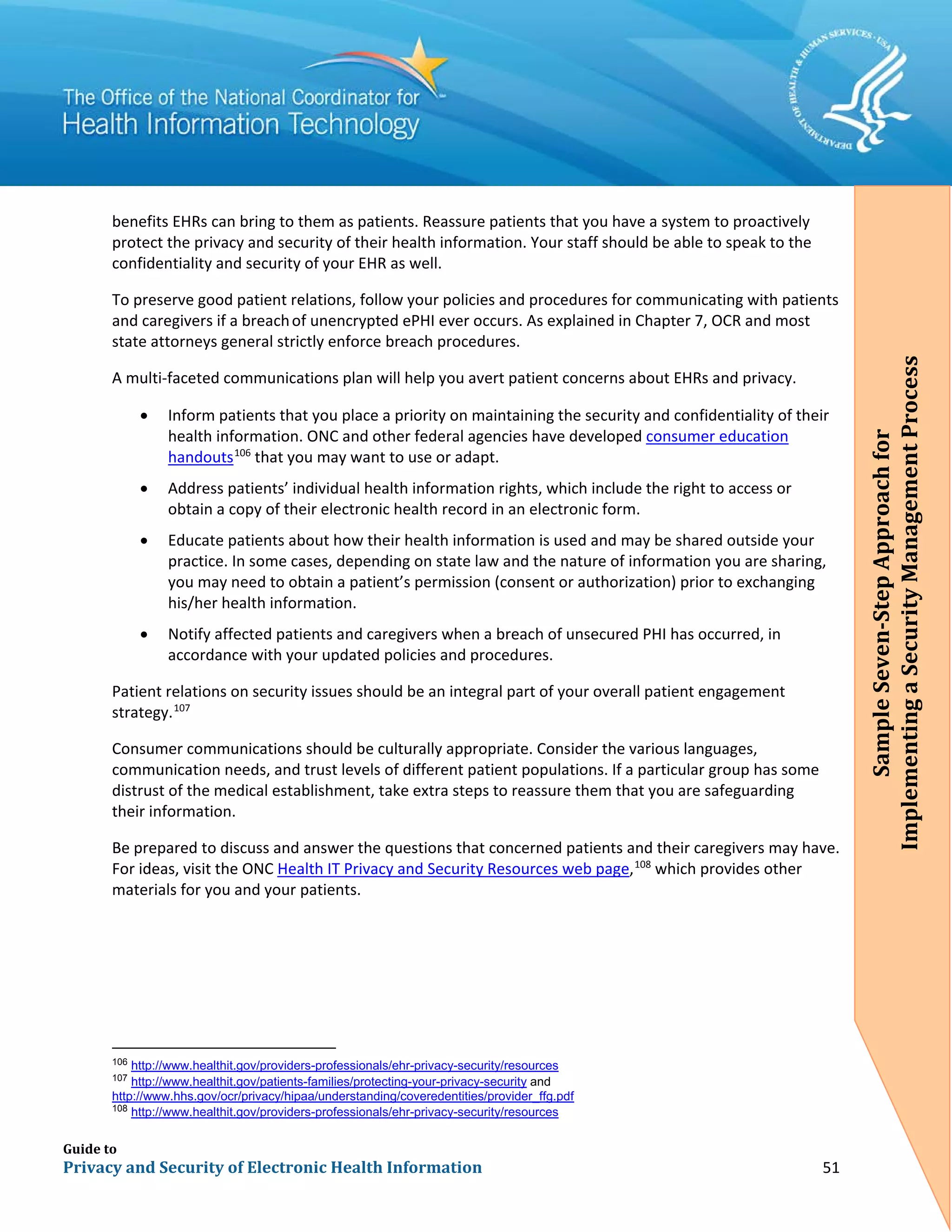 Guide to
Privacy and Security of Electronic Health Information 51
benefits EHRs can bring to them as patients. Reassure patients that you have a system to proactively
protect the privacy and security of their health information. Your staff should be able to speak to the
confidentiality and security of your EHR as well.
To preserve good patient relations, follow your policies and procedures for communicating with patients
and caregivers if a breachof unencrypted ePHI ever occurs. As explained in Chapter 7, OCR and most
state attorneys general strictly enforce breach procedures.
A multi-faceted communications plan will help you avert patient concerns about EHRs and privacy.
• Inform patients that you place a priority on maintaining the security and confidentiality of their
health information. ONC and other federal agencies have developed consumer education
handouts106
that you may want to use or adapt.
• Address patients’ individual health information rights, which include the right to access or
obtain a copy of their electronic health record in an electronic form.
• Educate patients about how their health information is used and may be shared outside your
practice. In some cases, depending on state law and the nature of information you are sharing,
you may need to obtain a patient’s permission (consent or authorization) prior to exchanging
his/her health information.
• Notify affected patients and caregivers when a breach of unsecured PHI has occurred, in
accordance with your updated policies and procedures.
Patient relations on security issues should be an integral part of your overall patient engagement
strategy.107
Consumer communications should be culturally appropriate. Consider the various languages,
communication needs, and trust levels of different patient populations. If a particular group has some
distrust of the medical establishment, take extra steps to reassure them that you are safeguarding
their information.
Be prepared to discuss and answer the questions that concerned patients and their caregivers may have.
For ideas, visit the ONC Health IT Privacy and Security Resources web page,108
which provides other
materials for you and your patients.
106
http://www.healthit.gov/providers-professionals/ehr-privacy-security/resources
107
http://www.healthit.gov/patients-families/protecting-your-privacy-security and
http://www.hhs.gov/ocr/privacy/hipaa/understanding/coveredentities/provider_ffg.pdf
108
http://www.healthit.gov/providers-professionals/ehr-privacy-security/resources
SampleSeven-StepApproachfor
ImplementingaSecurityManagementProcess
SampleSeven-StepApproachfor
ImplementingaSecurityManagementProcess
 