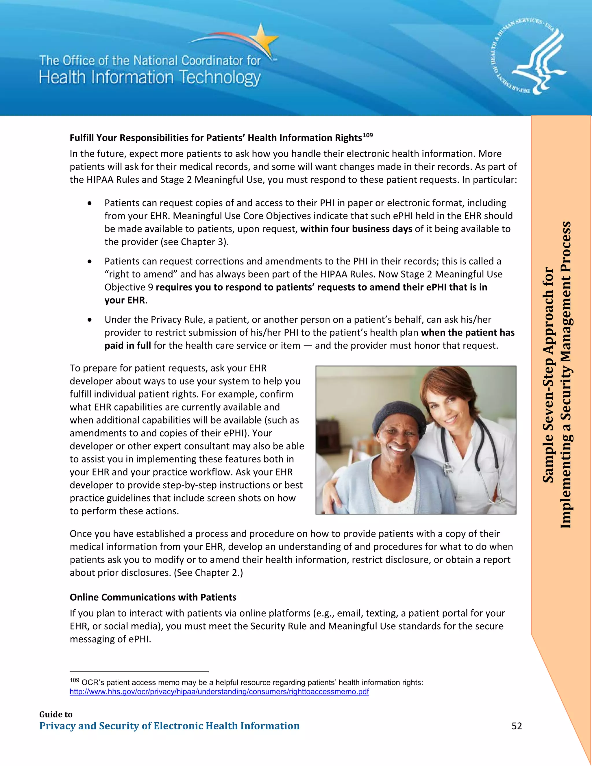 Guide to
Privacy and Security of Electronic Health Information 52
Fulfill Your Responsibilities for Patients’ Health Information Rights109
In the future, expect more patients to ask how you handle their electronic health information. More
patients will ask for their medical records, and some will want changes made in their records. As part of
the HIPAA Rules and Stage 2 Meaningful Use, you must respond to these patient requests. In particular:
• Patients can request copies of and access to their PHI in paper or electronic format, including
from your EHR. Meaningful Use Core Objectives indicate that such ePHI held in the EHR should
be made available to patients, upon request, within four business days of it being available to
the provider (see Chapter 3).
• Patients can request corrections and amendments to the PHI in their records; this is called a
“right to amend” and has always been part of the HIPAA Rules. Now Stage 2 Meaningful Use
Objective 9 requires you to respond to patients’ requests to amend their ePHI that is in
your EHR.
• Under the Privacy Rule, a patient, or another person on a patient’s behalf, can ask his/her
provider to restrict submission of his/her PHI to the patient’s health plan when the patient has
paid in full for the health care service or item — and the provider must honor that request.
To prepare for patient requests, ask your EHR
developer about ways to use your system to help you
fulfill individual patient rights. For example, confirm
what EHR capabilities are currently available and
when additional capabilities will be available (such as
amendments to and copies of their ePHI). Your
developer or other expert consultant may also be able
to assist you in implementing these features both in
your EHR and your practice workflow. Ask your EHR
developer to provide step-by-step instructions or best
practice guidelines that include screen shots on how
to perform these actions.
Once you have established a process and procedure on how to provide patients with a copy of their
medical information from your EHR, develop an understanding of and procedures for what to do when
patients ask you to modify or to amend their health information, restrict disclosure, or obtain a report
about prior disclosures. (See Chapter 2.)
Online Communications with Patients
If you plan to interact with patients via online platforms (e.g., email, texting, a patient portal for your
EHR, or social media), you must meet the Security Rule and Meaningful Use standards for the secure
messaging of ePHI.
109
OCR’s patient access memo may be a helpful resource regarding patients’ health information rights:
http://www.hhs.gov/ocr/privacy/hipaa/understanding/consumers/righttoaccessmemo.pdf
SampleSeven-StepApproachfor
ImplementingaSecurityManagementProcess
 